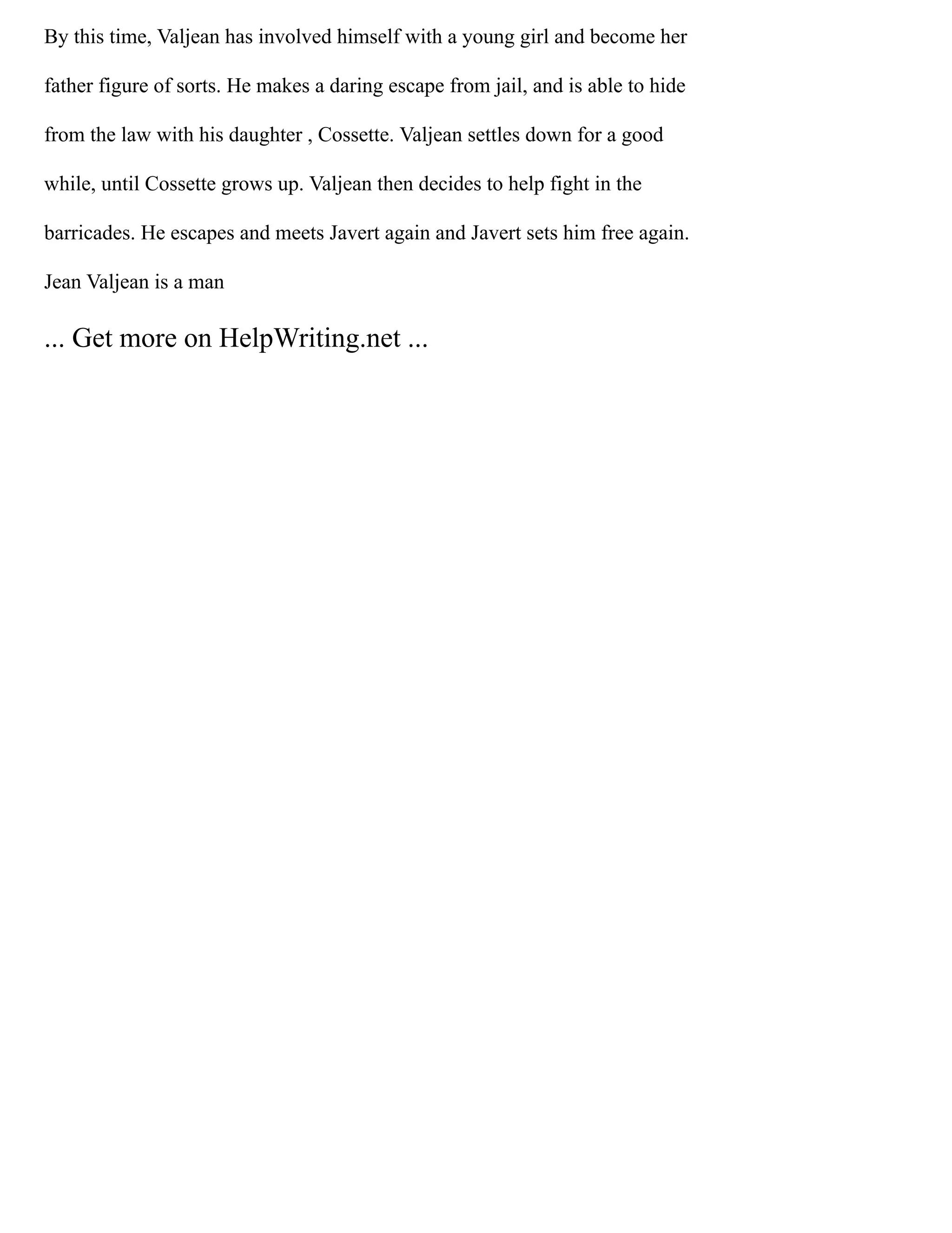 By this time, Valjean has involved himself with a young girl and become her
father figure of sorts. He makes a daring escape from jail, and is able to hide
from the law with his daughter , Cossette. Valjean settles down for a good
while, until Cossette grows up. Valjean then decides to help fight in the
barricades. He escapes and meets Javert again and Javert sets him free again.
Jean Valjean is a man
... Get more on HelpWriting.net ...
 