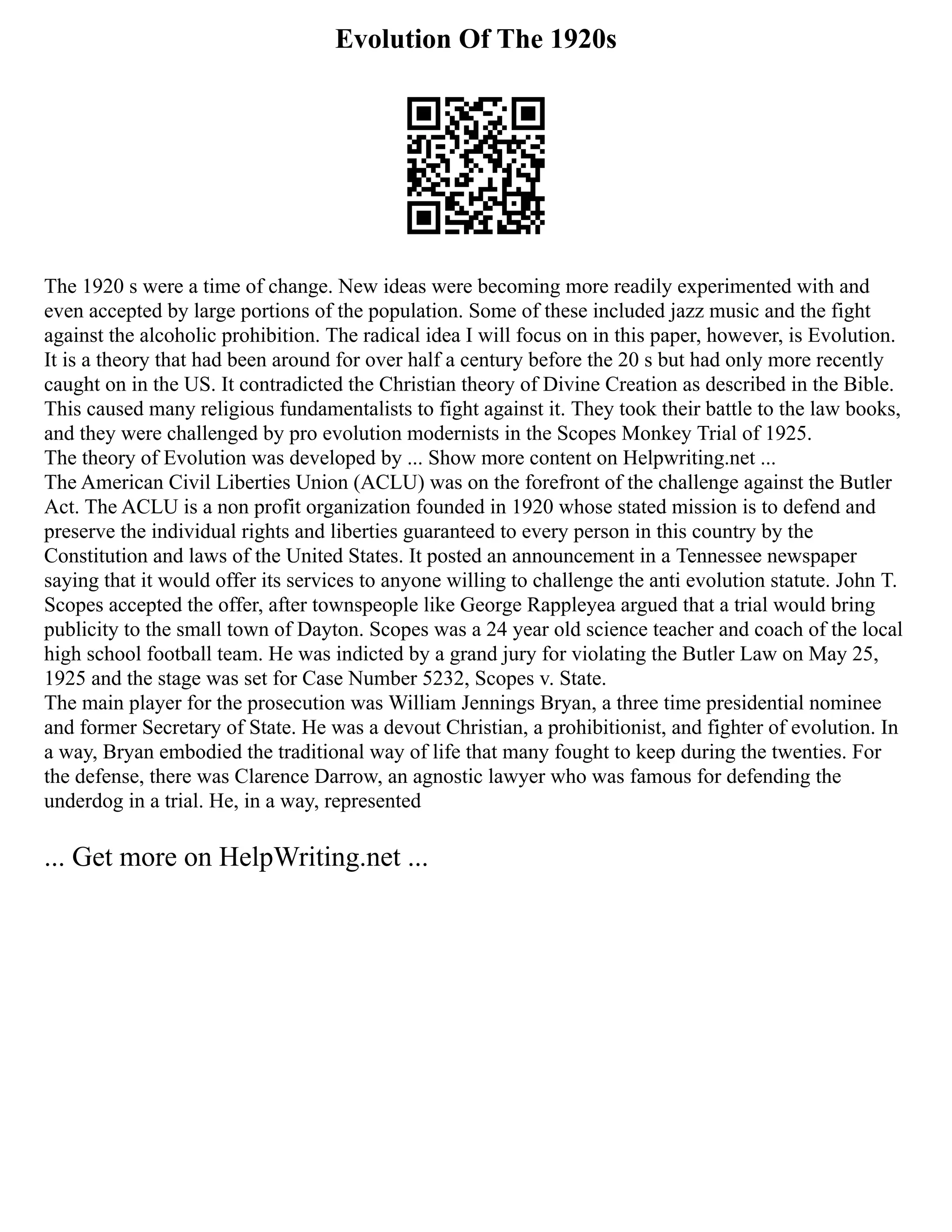 Evolution Of The 1920s
The 1920 s were a time of change. New ideas were becoming more readily experimented with and
even accepted by large portions of the population. Some of these included jazz music and the fight
against the alcoholic prohibition. The radical idea I will focus on in this paper, however, is Evolution.
It is a theory that had been around for over half a century before the 20 s but had only more recently
caught on in the US. It contradicted the Christian theory of Divine Creation as described in the Bible.
This caused many religious fundamentalists to fight against it. They took their battle to the law books,
and they were challenged by pro evolution modernists in the Scopes Monkey Trial of 1925.
The theory of Evolution was developed by ... Show more content on Helpwriting.net ...
The American Civil Liberties Union (ACLU) was on the forefront of the challenge against the Butler
Act. The ACLU is a non profit organization founded in 1920 whose stated mission is to defend and
preserve the individual rights and liberties guaranteed to every person in this country by the
Constitution and laws of the United States. It posted an announcement in a Tennessee newspaper
saying that it would offer its services to anyone willing to challenge the anti evolution statute. John T.
Scopes accepted the offer, after townspeople like George Rappleyea argued that a trial would bring
publicity to the small town of Dayton. Scopes was a 24 year old science teacher and coach of the local
high school football team. He was indicted by a grand jury for violating the Butler Law on May 25,
1925 and the stage was set for Case Number 5232, Scopes v. State.
The main player for the prosecution was William Jennings Bryan, a three time presidential nominee
and former Secretary of State. He was a devout Christian, a prohibitionist, and fighter of evolution. In
a way, Bryan embodied the traditional way of life that many fought to keep during the twenties. For
the defense, there was Clarence Darrow, an agnostic lawyer who was famous for defending the
underdog in a trial. He, in a way, represented
... Get more on HelpWriting.net ...
 