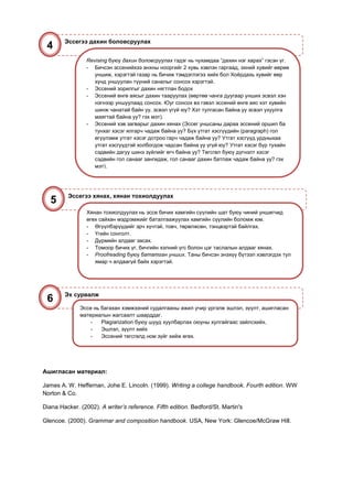 Эссегээ дахин боловсруулах
 4
                 Revising буюу дахин боловсруулах гэдэг нь чухамдаа “дахин нэг харах” гэсэн үг.
                 - Бичсэн эссенийхээ анхны нооргийг 2 хувь хэвлэн гаргаад, эхний хувийг өөрөө
                    уншиж, хэрэгтэй газар нь бичиж тэмдэглэгээ хийх бол Хоёрдахь хувийг өөр
                    хүнд уншуулан түүний саналыг сонсох хэрэгтэй.
                 - Эссений зорилгыг дахин нягтлан бодох
                 - Эссений өнгө аясыг дахин тааруулах (өөртөө чанга дуугаар унших эсвэл хэн
                    нэгнээр уншуулаад сонсох. Юуг сонсох вэ гэвэл эссений өнгө аяс хэт хувийн
                    шинж чанатай байн уу, эсвэл үгүй юу? Хэт тулгасан байна уу эсвэл ухуулга
                    маягтай байна уу? гэх мэт).
                 - Эссений хэв загварыг дахин хянах (Эссег уншсаны дараа эссений оршил ба
                    тунхаг хэсэг ялгарч чадаж байна уу? Бүх утгат хэсгүүдийн (paragraph) гол
                    өгүүлэмж утгат хэсэг дотроо гарч чадаж байна уу? Утгат хэсгүүд урдныхаа
                    утгат хэсгүүдтэй холбогдож чадсан байна уу үгүй юу? Утгат хэсэг бүр тухайн
                    сэдвийн дагуу шинэ зүйлийг өгч байна уу? Төгсгөл буюу дүгнэлт хэсэг
                    сэдвийн гол санааг зангидаж, гол санааг дахин батлаж чадаж байна уу? гэх
                    мэт).




          Эссегээ хянах, хянан тохиолдуулах
   5
                 Хянан тохиолдуулах нь эссе бичих хамгийн сүүлийн шат буюу чиний уншигчид
                 өгөх сайхан мэдрэмжийг баталгаажуулах хамгийн сүүлийн боломж юм.
                 - Өгүүлбэрүүдийг эрч хүчтэй, товч, төрөлжсөн, тэнцвэртэй байлгах.
                 - Үгийн сонголт.
                 - Дүрмийн алдааг засах.
                 - Томоор бичих үг, бичгийн хэлний үгс болон цэг таслалын алдааг хянах.
                 - Proofreading буюу бататган унших. Таны бичсэн энэхүү бүтээл хэвлэгдэх тул
                    ямар ч алдаагүй байх хэрэгтэй.




        Эх сурвалж
 6
              Эссе нь багахан хэмжээний судалгааны ажил учир үргэлж эшлэл, зүүлт, ашигласан
              материалын жагсаалт шаарддаг.
                  -   Plagiarization буюу шууд хуулбарлах оюуны хулгайгаас зайлсхийх.
                  -   Эшлэл, зүүлт хийх
                  -   Эссений төгсгөлд ном зүйг хийж өгөх.




Ашигласан материал:

James A. W. Heffernan, Johe E. Lincoln. (1999). Writing a college handbook. Fourth edition. WW
Norton & Co.

Diana Hacker. (2002). A writer’s reference. Fifth edition. Bedford/St. Martin's

Glencoe. (2000). Grammar and composition handbook. USA, New York: Glencoe/McGraw Hill.
 