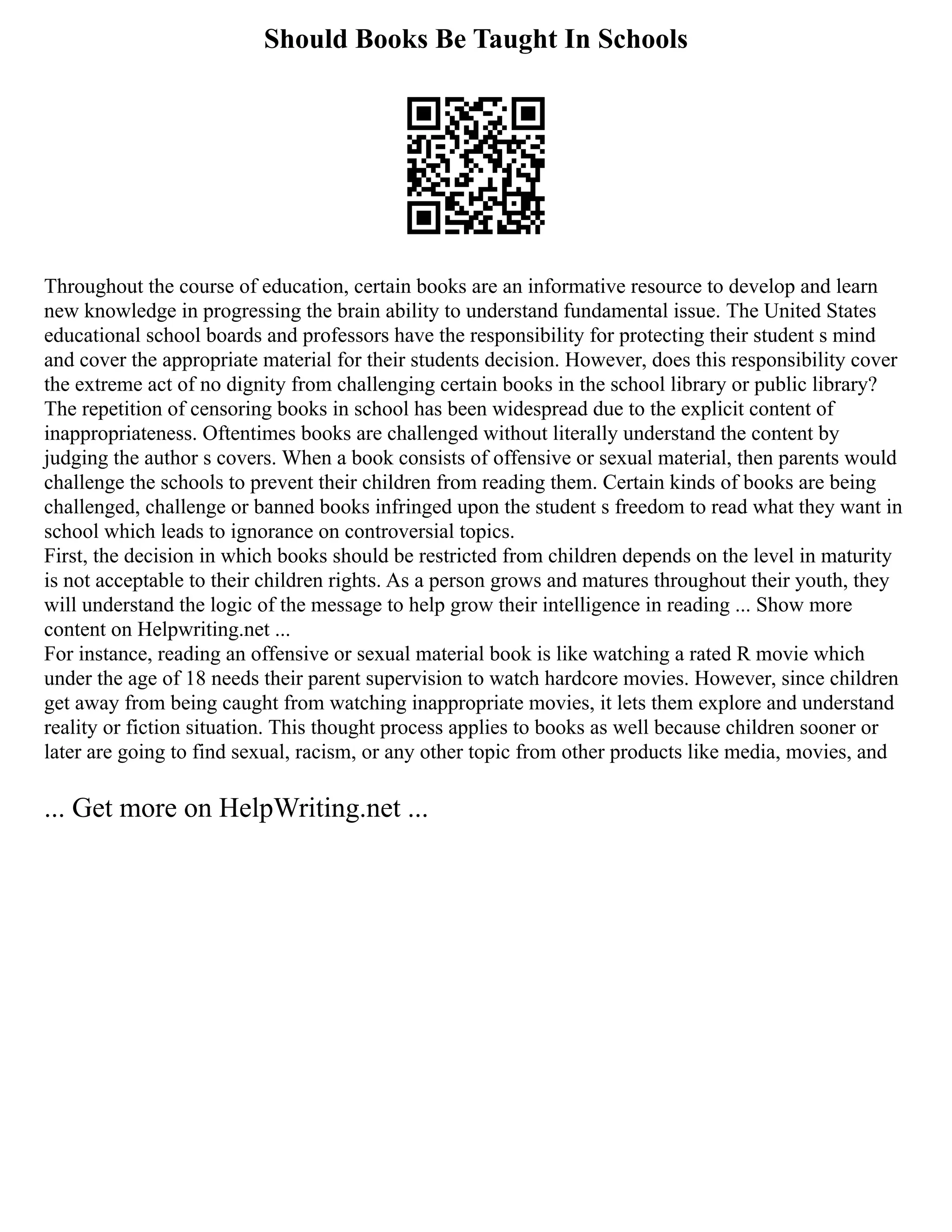 Should Books Be Taught In Schools
Throughout the course of education, certain books are an informative resource to develop and learn
new knowledge in progressing the brain ability to understand fundamental issue. The United States
educational school boards and professors have the responsibility for protecting their student s mind
and cover the appropriate material for their students decision. However, does this responsibility cover
the extreme act of no dignity from challenging certain books in the school library or public library?
The repetition of censoring books in school has been widespread due to the explicit content of
inappropriateness. Oftentimes books are challenged without literally understand the content by
judging the author s covers. When a book consists of offensive or sexual material, then parents would
challenge the schools to prevent their children from reading them. Certain kinds of books are being
challenged, challenge or banned books infringed upon the student s freedom to read what they want in
school which leads to ignorance on controversial topics.
First, the decision in which books should be restricted from children depends on the level in maturity
is not acceptable to their children rights. As a person grows and matures throughout their youth, they
will understand the logic of the message to help grow their intelligence in reading ... Show more
content on Helpwriting.net ...
For instance, reading an offensive or sexual material book is like watching a rated R movie which
under the age of 18 needs their parent supervision to watch hardcore movies. However, since children
get away from being caught from watching inappropriate movies, it lets them explore and understand
reality or fiction situation. This thought process applies to books as well because children sooner or
later are going to find sexual, racism, or any other topic from other products like media, movies, and
... Get more on HelpWriting.net ...
 