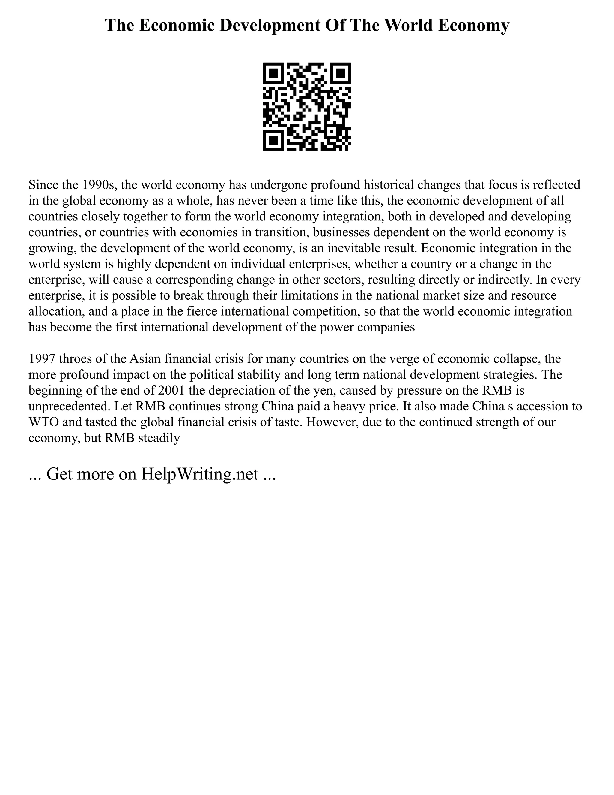 The Economic Development Of The World Economy
Since the 1990s, the world economy has undergone profound historical changes that focus is reflected
in the global economy as a whole, has never been a time like this, the economic development of all
countries closely together to form the world economy integration, both in developed and developing
countries, or countries with economies in transition, businesses dependent on the world economy is
growing, the development of the world economy, is an inevitable result. Economic integration in the
world system is highly dependent on individual enterprises, whether a country or a change in the
enterprise, will cause a corresponding change in other sectors, resulting directly or indirectly. In every
enterprise, it is possible to break through their limitations in the national market size and resource
allocation, and a place in the fierce international competition, so that the world economic integration
has become the first international development of the power companies
1997 throes of the Asian financial crisis for many countries on the verge of economic collapse, the
more profound impact on the political stability and long term national development strategies. The
beginning of the end of 2001 the depreciation of the yen, caused by pressure on the RMB is
unprecedented. Let RMB continues strong China paid a heavy price. It also made China s accession to
WTO and tasted the global financial crisis of taste. However, due to the continued strength of our
economy, but RMB steadily
... Get more on HelpWriting.net ...
 