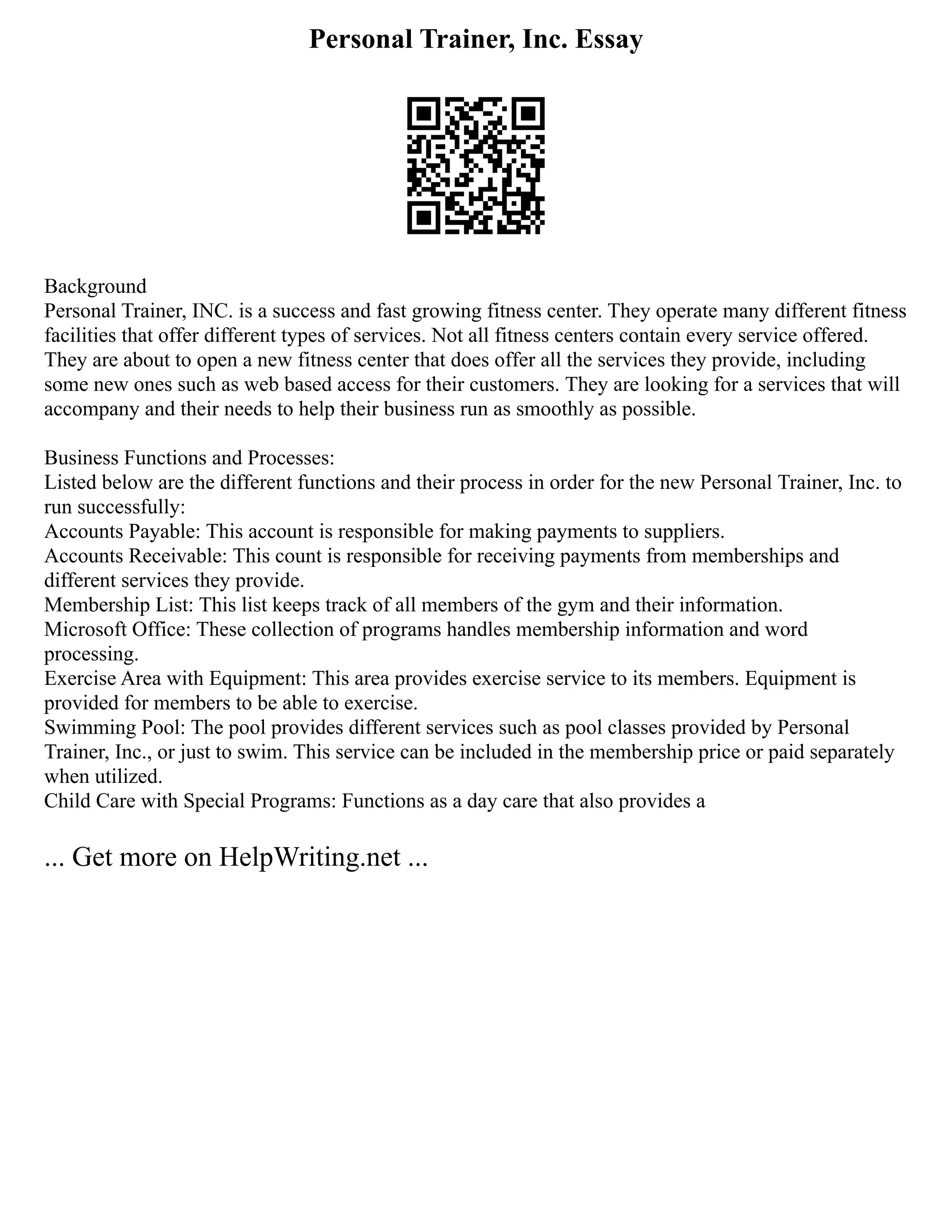 Personal Trainer, Inc. Essay
Background
Personal Trainer, INC. is a success and fast growing fitness center. They operate many different fitness
facilities that offer different types of services. Not all fitness centers contain every service offered.
They are about to open a new fitness center that does offer all the services they provide, including
some new ones such as web based access for their customers. They are looking for a services that will
accompany and their needs to help their business run as smoothly as possible.
Business Functions and Processes:
Listed below are the different functions and their process in order for the new Personal Trainer, Inc. to
run successfully:
Accounts Payable: This account is responsible for making payments to suppliers.
Accounts Receivable: This count is responsible for receiving payments from memberships and
different services they provide.
Membership List: This list keeps track of all members of the gym and their information.
Microsoft Office: These collection of programs handles membership information and word
processing.
Exercise Area with Equipment: This area provides exercise service to its members. Equipment is
provided for members to be able to exercise.
Swimming Pool: The pool provides different services such as pool classes provided by Personal
Trainer, Inc., or just to swim. This service can be included in the membership price or paid separately
when utilized.
Child Care with Special Programs: Functions as a day care that also provides a
... Get more on HelpWriting.net ...
 