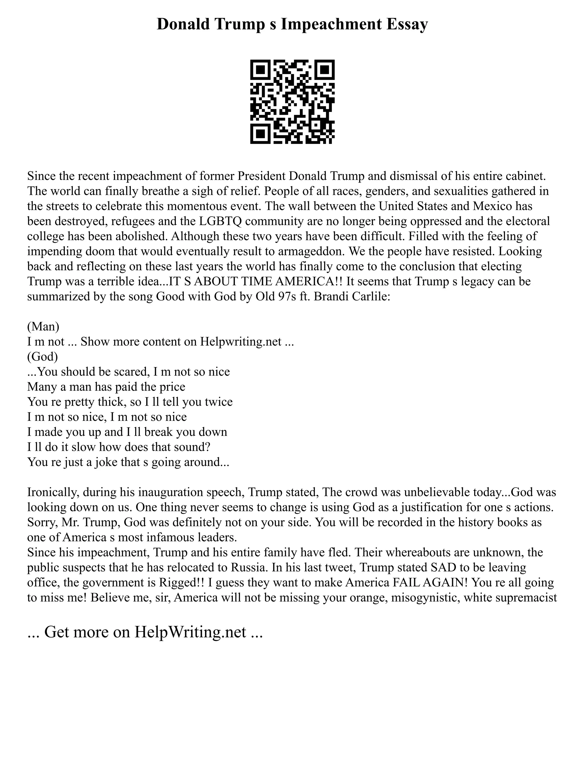 Donald Trump s Impeachment Essay
Since the recent impeachment of former President Donald Trump and dismissal of his entire cabinet.
The world can finally breathe a sigh of relief. People of all races, genders, and sexualities gathered in
the streets to celebrate this momentous event. The wall between the United States and Mexico has
been destroyed, refugees and the LGBTQ community are no longer being oppressed and the electoral
college has been abolished. Although these two years have been difficult. Filled with the feeling of
impending doom that would eventually result to armageddon. We the people have resisted. Looking
back and reflecting on these last years the world has finally come to the conclusion that electing
Trump was a terrible idea...IT S ABOUT TIME AMERICA!! It seems that Trump s legacy can be
summarized by the song Good with God by Old 97s ft. Brandi Carlile:
(Man)
I m not ... Show more content on Helpwriting.net ...
(God)
...You should be scared, I m not so nice
Many a man has paid the price
You re pretty thick, so I ll tell you twice
I m not so nice, I m not so nice
I made you up and I ll break you down
I ll do it slow how does that sound?
You re just a joke that s going around...
Ironically, during his inauguration speech, Trump stated, The crowd was unbelievable today...God was
looking down on us. One thing never seems to change is using God as a justification for one s actions.
Sorry, Mr. Trump, God was definitely not on your side. You will be recorded in the history books as
one of America s most infamous leaders.
Since his impeachment, Trump and his entire family have fled. Their whereabouts are unknown, the
public suspects that he has relocated to Russia. In his last tweet, Trump stated SAD to be leaving
office, the government is Rigged!! I guess they want to make America FAIL AGAIN! You re all going
to miss me! Believe me, sir, America will not be missing your orange, misogynistic, white supremacist
... Get more on HelpWriting.net ...
 
