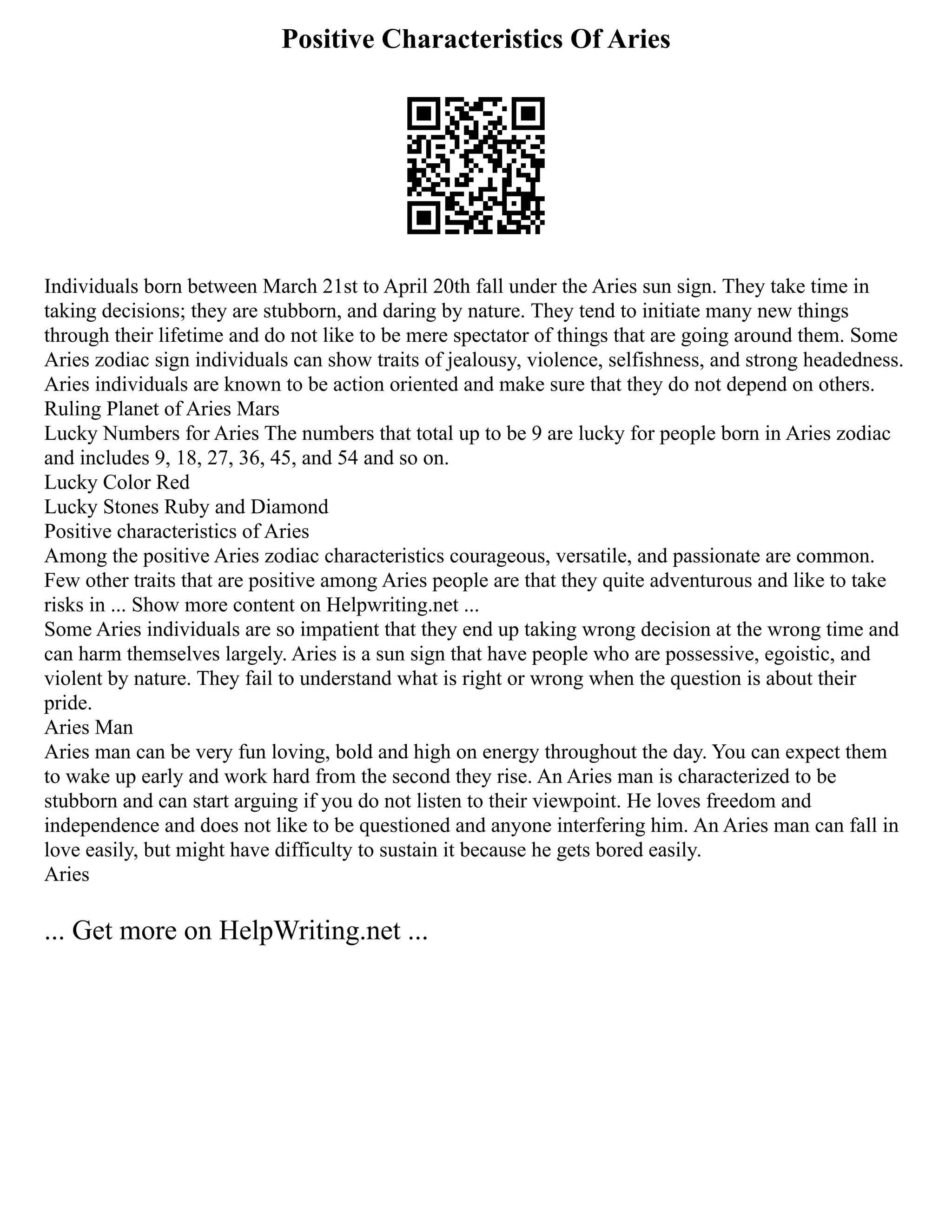 Positive Characteristics Of Aries
Individuals born between March 21st to April 20th fall under the Aries sun sign. They take time in
taking decisions; they are stubborn, and daring by nature. They tend to initiate many new things
through their lifetime and do not like to be mere spectator of things that are going around them. Some
Aries zodiac sign individuals can show traits of jealousy, violence, selfishness, and strong headedness.
Aries individuals are known to be action oriented and make sure that they do not depend on others.
Ruling Planet of Aries Mars
Lucky Numbers for Aries The numbers that total up to be 9 are lucky for people born in Aries zodiac
and includes 9, 18, 27, 36, 45, and 54 and so on.
Lucky Color Red
Lucky Stones Ruby and Diamond
Positive characteristics of Aries
Among the positive Aries zodiac characteristics courageous, versatile, and passionate are common.
Few other traits that are positive among Aries people are that they quite adventurous and like to take
risks in ... Show more content on Helpwriting.net ...
Some Aries individuals are so impatient that they end up taking wrong decision at the wrong time and
can harm themselves largely. Aries is a sun sign that have people who are possessive, egoistic, and
violent by nature. They fail to understand what is right or wrong when the question is about their
pride.
Aries Man
Aries man can be very fun loving, bold and high on energy throughout the day. You can expect them
to wake up early and work hard from the second they rise. An Aries man is characterized to be
stubborn and can start arguing if you do not listen to their viewpoint. He loves freedom and
independence and does not like to be questioned and anyone interfering him. An Aries man can fall in
love easily, but might have difficulty to sustain it because he gets bored easily.
Aries
... Get more on HelpWriting.net ...
 