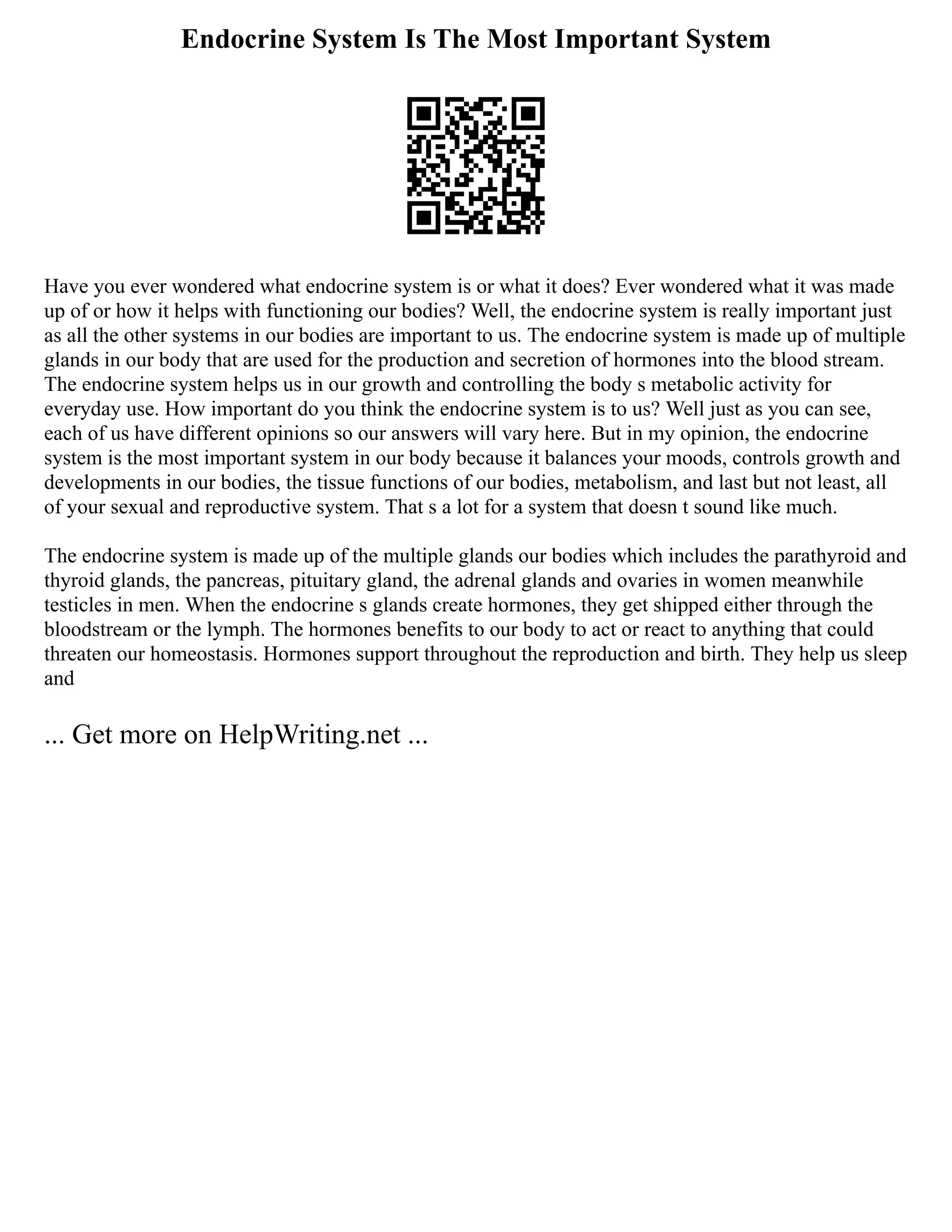Endocrine System Is The Most Important System
Have you ever wondered what endocrine system is or what it does? Ever wondered what it was made
up of or how it helps with functioning our bodies? Well, the endocrine system is really important just
as all the other systems in our bodies are important to us. The endocrine system is made up of multiple
glands in our body that are used for the production and secretion of hormones into the blood stream.
The endocrine system helps us in our growth and controlling the body s metabolic activity for
everyday use. How important do you think the endocrine system is to us? Well just as you can see,
each of us have different opinions so our answers will vary here. But in my opinion, the endocrine
system is the most important system in our body because it balances your moods, controls growth and
developments in our bodies, the tissue functions of our bodies, metabolism, and last but not least, all
of your sexual and reproductive system. That s a lot for a system that doesn t sound like much.
The endocrine system is made up of the multiple glands our bodies which includes the parathyroid and
thyroid glands, the pancreas, pituitary gland, the adrenal glands and ovaries in women meanwhile
testicles in men. When the endocrine s glands create hormones, they get shipped either through the
bloodstream or the lymph. The hormones benefits to our body to act or react to anything that could
threaten our homeostasis. Hormones support throughout the reproduction and birth. They help us sleep
and
... Get more on HelpWriting.net ...
 
