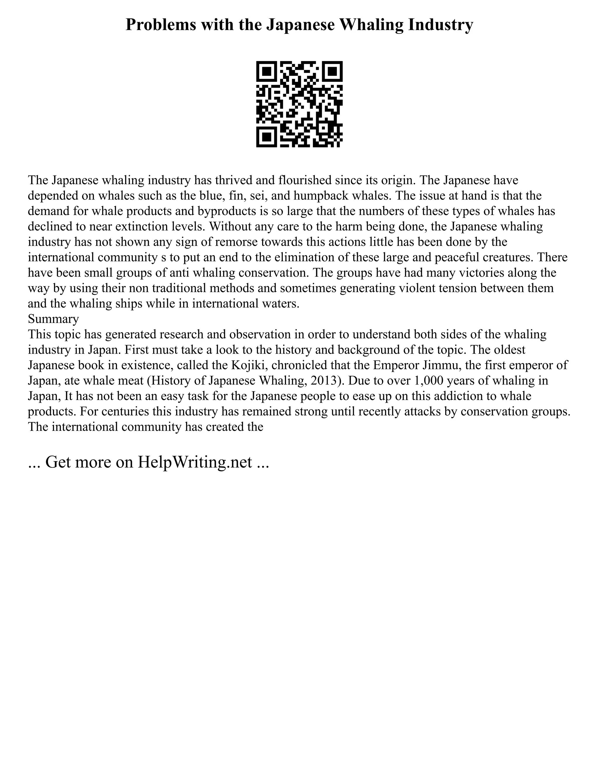 Problems with the Japanese Whaling Industry
The Japanese whaling industry has thrived and flourished since its origin. The Japanese have
depended on whales such as the blue, fin, sei, and humpback whales. The issue at hand is that the
demand for whale products and byproducts is so large that the numbers of these types of whales has
declined to near extinction levels. Without any care to the harm being done, the Japanese whaling
industry has not shown any sign of remorse towards this actions little has been done by the
international community s to put an end to the elimination of these large and peaceful creatures. There
have been small groups of anti whaling conservation. The groups have had many victories along the
way by using their non traditional methods and sometimes generating violent tension between them
and the whaling ships while in international waters.
Summary
This topic has generated research and observation in order to understand both sides of the whaling
industry in Japan. First must take a look to the history and background of the topic. The oldest
Japanese book in existence, called the Kojiki, chronicled that the Emperor Jimmu, the first emperor of
Japan, ate whale meat (History of Japanese Whaling, 2013). Due to over 1,000 years of whaling in
Japan, It has not been an easy task for the Japanese people to ease up on this addiction to whale
products. For centuries this industry has remained strong until recently attacks by conservation groups.
The international community has created the
... Get more on HelpWriting.net ...
 