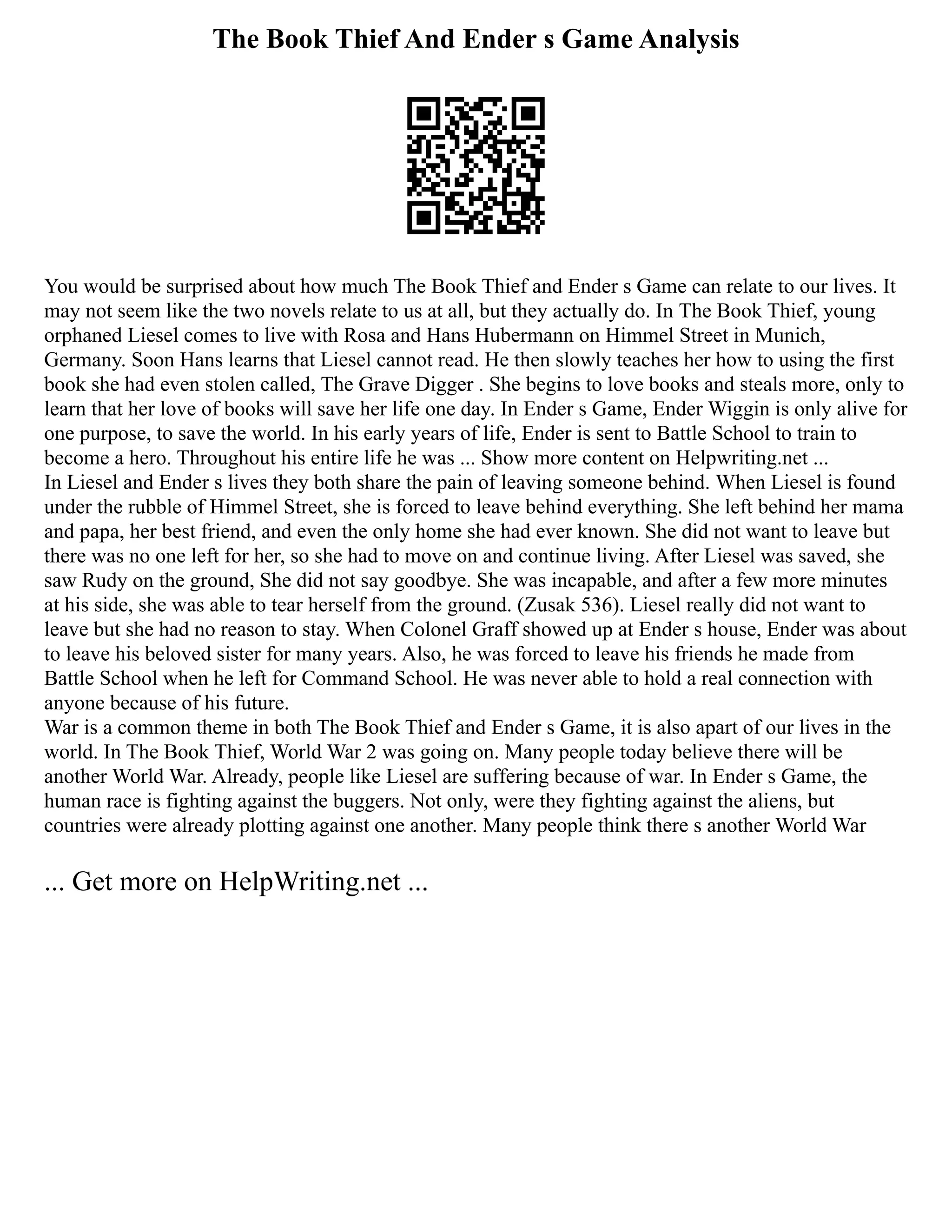 The Book Thief And Ender s Game Analysis
You would be surprised about how much The Book Thief and Ender s Game can relate to our lives. It
may not seem like the two novels relate to us at all, but they actually do. In The Book Thief, young
orphaned Liesel comes to live with Rosa and Hans Hubermann on Himmel Street in Munich,
Germany. Soon Hans learns that Liesel cannot read. He then slowly teaches her how to using the first
book she had even stolen called, The Grave Digger . She begins to love books and steals more, only to
learn that her love of books will save her life one day. In Ender s Game, Ender Wiggin is only alive for
one purpose, to save the world. In his early years of life, Ender is sent to Battle School to train to
become a hero. Throughout his entire life he was ... Show more content on Helpwriting.net ...
In Liesel and Ender s lives they both share the pain of leaving someone behind. When Liesel is found
under the rubble of Himmel Street, she is forced to leave behind everything. She left behind her mama
and papa, her best friend, and even the only home she had ever known. She did not want to leave but
there was no one left for her, so she had to move on and continue living. After Liesel was saved, she
saw Rudy on the ground, She did not say goodbye. She was incapable, and after a few more minutes
at his side, she was able to tear herself from the ground. (Zusak 536). Liesel really did not want to
leave but she had no reason to stay. When Colonel Graff showed up at Ender s house, Ender was about
to leave his beloved sister for many years. Also, he was forced to leave his friends he made from
Battle School when he left for Command School. He was never able to hold a real connection with
anyone because of his future.
War is a common theme in both The Book Thief and Ender s Game, it is also apart of our lives in the
world. In The Book Thief, World War 2 was going on. Many people today believe there will be
another World War. Already, people like Liesel are suffering because of war. In Ender s Game, the
human race is fighting against the buggers. Not only, were they fighting against the aliens, but
countries were already plotting against one another. Many people think there s another World War
... Get more on HelpWriting.net ...
 