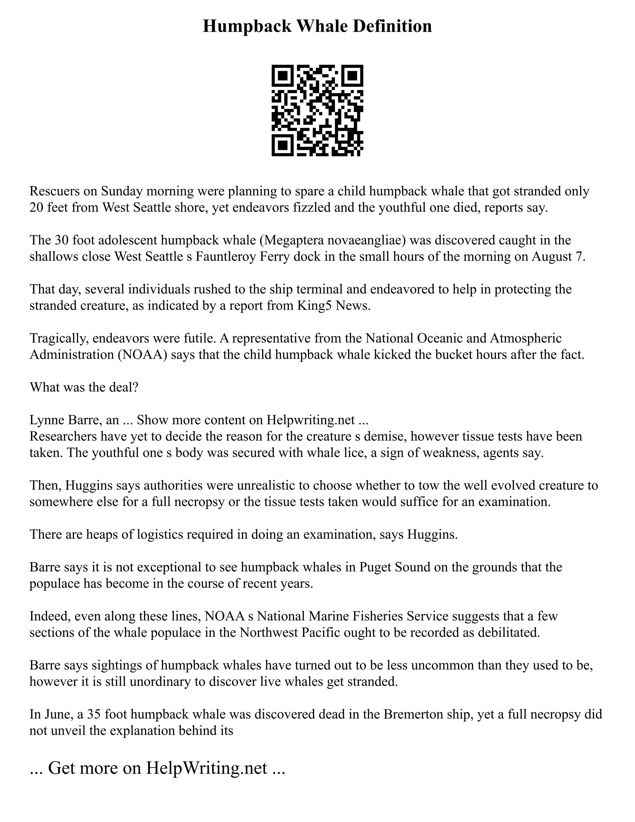 Humpback Whale Definition
Rescuers on Sunday morning were planning to spare a child humpback whale that got stranded only
20 feet from West Seattle shore, yet endeavors fizzled and the youthful one died, reports say.
The 30 foot adolescent humpback whale (Megaptera novaeangliae) was discovered caught in the
shallows close West Seattle s Fauntleroy Ferry dock in the small hours of the morning on August 7.
That day, several individuals rushed to the ship terminal and endeavored to help in protecting the
stranded creature, as indicated by a report from King5 News.
Tragically, endeavors were futile. A representative from the National Oceanic and Atmospheric
Administration (NOAA) says that the child humpback whale kicked the bucket hours after the fact.
What was the deal?
Lynne Barre, an ... Show more content on Helpwriting.net ...
Researchers have yet to decide the reason for the creature s demise, however tissue tests have been
taken. The youthful one s body was secured with whale lice, a sign of weakness, agents say.
Then, Huggins says authorities were unrealistic to choose whether to tow the well evolved creature to
somewhere else for a full necropsy or the tissue tests taken would suffice for an examination.
There are heaps of logistics required in doing an examination, says Huggins.
Barre says it is not exceptional to see humpback whales in Puget Sound on the grounds that the
populace has become in the course of recent years.
Indeed, even along these lines, NOAA s National Marine Fisheries Service suggests that a few
sections of the whale populace in the Northwest Pacific ought to be recorded as debilitated.
Barre says sightings of humpback whales have turned out to be less uncommon than they used to be,
however it is still unordinary to discover live whales get stranded.
In June, a 35 foot humpback whale was discovered dead in the Bremerton ship, yet a full necropsy did
not unveil the explanation behind its
... Get more on HelpWriting.net ...
 