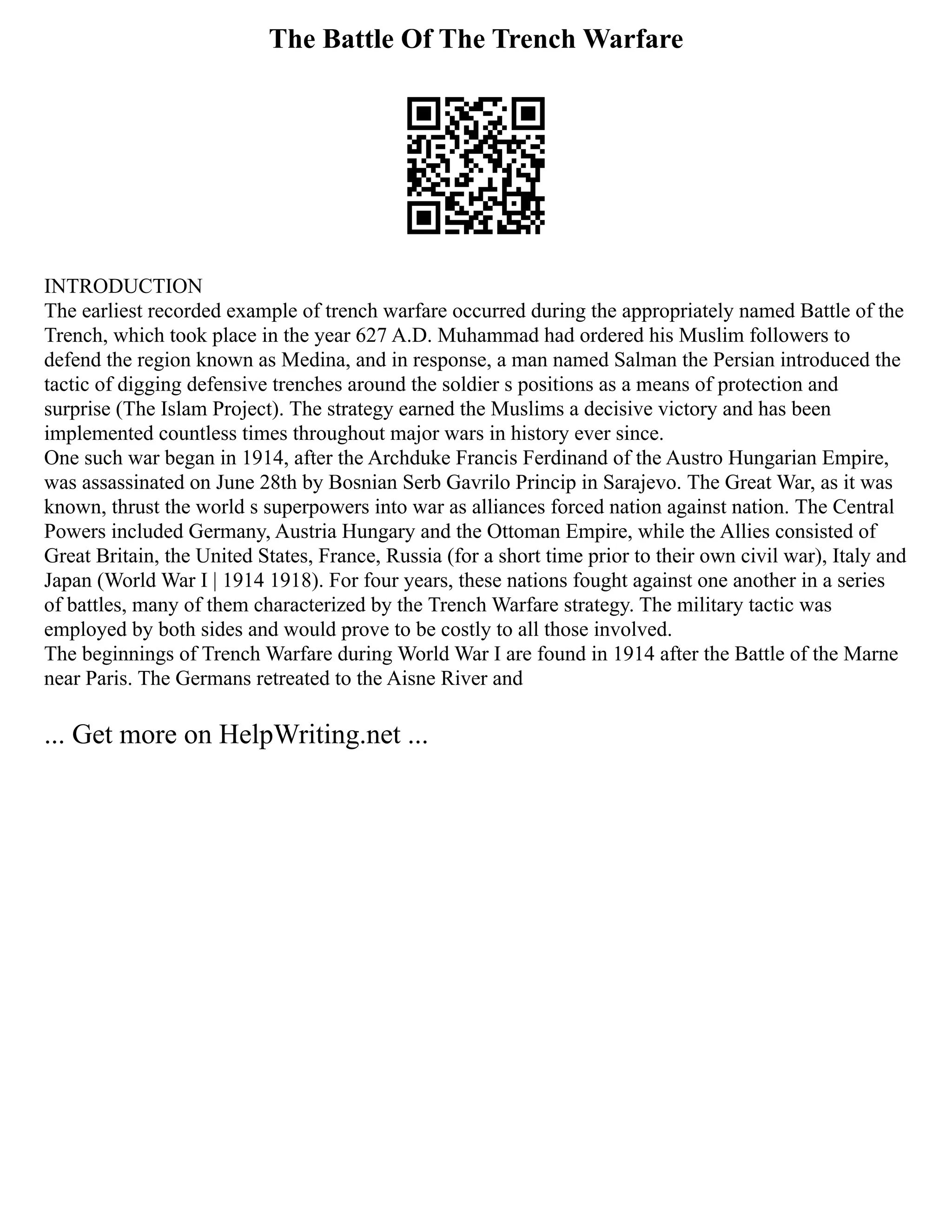 The Battle Of The Trench Warfare
INTRODUCTION
The earliest recorded example of trench warfare occurred during the appropriately named Battle of the
Trench, which took place in the year 627 A.D. Muhammad had ordered his Muslim followers to
defend the region known as Medina, and in response, a man named Salman the Persian introduced the
tactic of digging defensive trenches around the soldier s positions as a means of protection and
surprise (The Islam Project). The strategy earned the Muslims a decisive victory and has been
implemented countless times throughout major wars in history ever since.
One such war began in 1914, after the Archduke Francis Ferdinand of the Austro Hungarian Empire,
was assassinated on June 28th by Bosnian Serb Gavrilo Princip in Sarajevo. The Great War, as it was
known, thrust the world s superpowers into war as alliances forced nation against nation. The Central
Powers included Germany, Austria Hungary and the Ottoman Empire, while the Allies consisted of
Great Britain, the United States, France, Russia (for a short time prior to their own civil war), Italy and
Japan (World War I | 1914 1918). For four years, these nations fought against one another in a series
of battles, many of them characterized by the Trench Warfare strategy. The military tactic was
employed by both sides and would prove to be costly to all those involved.
The beginnings of Trench Warfare during World War I are found in 1914 after the Battle of the Marne
near Paris. The Germans retreated to the Aisne River and
... Get more on HelpWriting.net ...
 