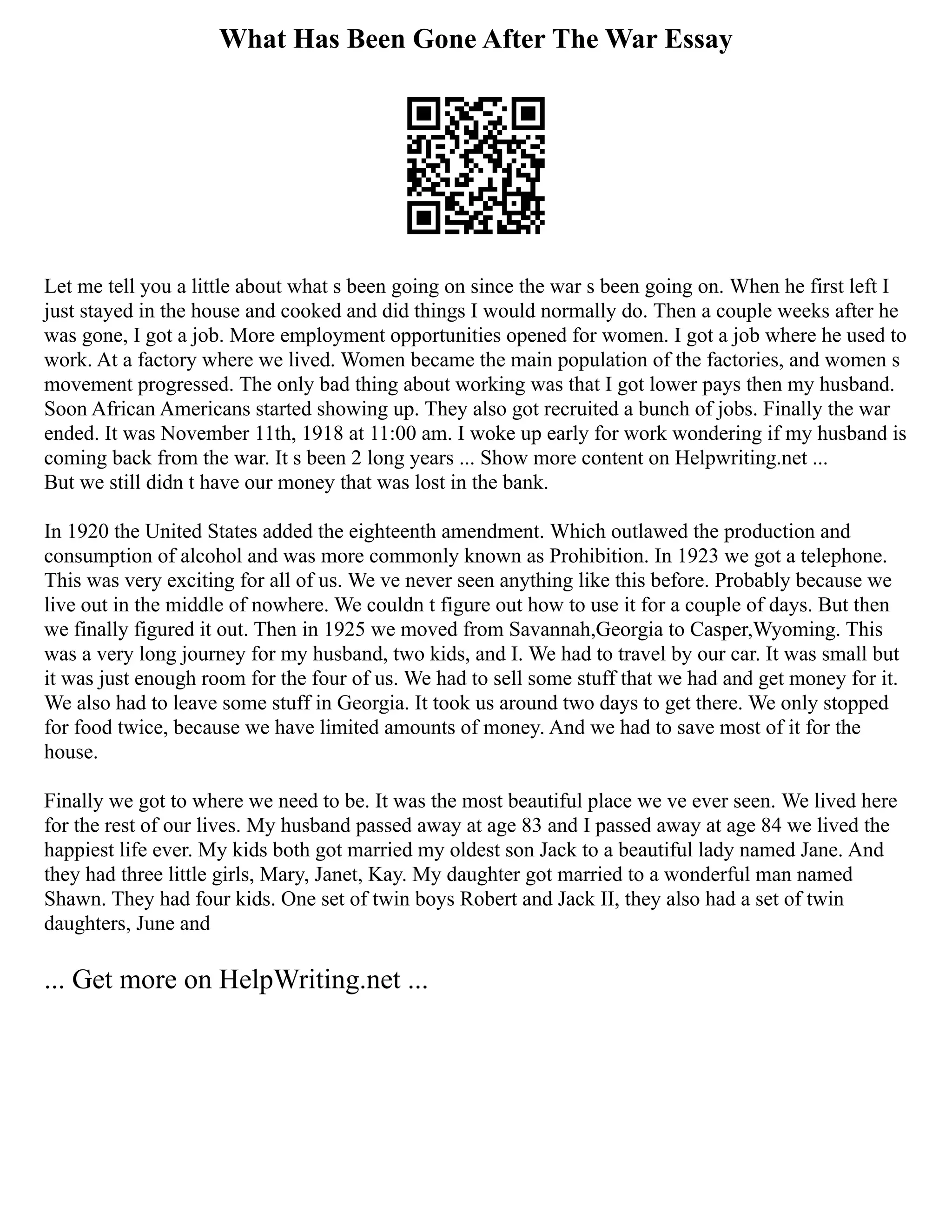 What Has Been Gone After The War Essay
Let me tell you a little about what s been going on since the war s been going on. When he first left I
just stayed in the house and cooked and did things I would normally do. Then a couple weeks after he
was gone, I got a job. More employment opportunities opened for women. I got a job where he used to
work. At a factory where we lived. Women became the main population of the factories, and women s
movement progressed. The only bad thing about working was that I got lower pays then my husband.
Soon African Americans started showing up. They also got recruited a bunch of jobs. Finally the war
ended. It was November 11th, 1918 at 11:00 am. I woke up early for work wondering if my husband is
coming back from the war. It s been 2 long years ... Show more content on Helpwriting.net ...
But we still didn t have our money that was lost in the bank.
In 1920 the United States added the eighteenth amendment. Which outlawed the production and
consumption of alcohol and was more commonly known as Prohibition. In 1923 we got a telephone.
This was very exciting for all of us. We ve never seen anything like this before. Probably because we
live out in the middle of nowhere. We couldn t figure out how to use it for a couple of days. But then
we finally figured it out. Then in 1925 we moved from Savannah,Georgia to Casper,Wyoming. This
was a very long journey for my husband, two kids, and I. We had to travel by our car. It was small but
it was just enough room for the four of us. We had to sell some stuff that we had and get money for it.
We also had to leave some stuff in Georgia. It took us around two days to get there. We only stopped
for food twice, because we have limited amounts of money. And we had to save most of it for the
house.
Finally we got to where we need to be. It was the most beautiful place we ve ever seen. We lived here
for the rest of our lives. My husband passed away at age 83 and I passed away at age 84 we lived the
happiest life ever. My kids both got married my oldest son Jack to a beautiful lady named Jane. And
they had three little girls, Mary, Janet, Kay. My daughter got married to a wonderful man named
Shawn. They had four kids. One set of twin boys Robert and Jack II, they also had a set of twin
daughters, June and
... Get more on HelpWriting.net ...
 