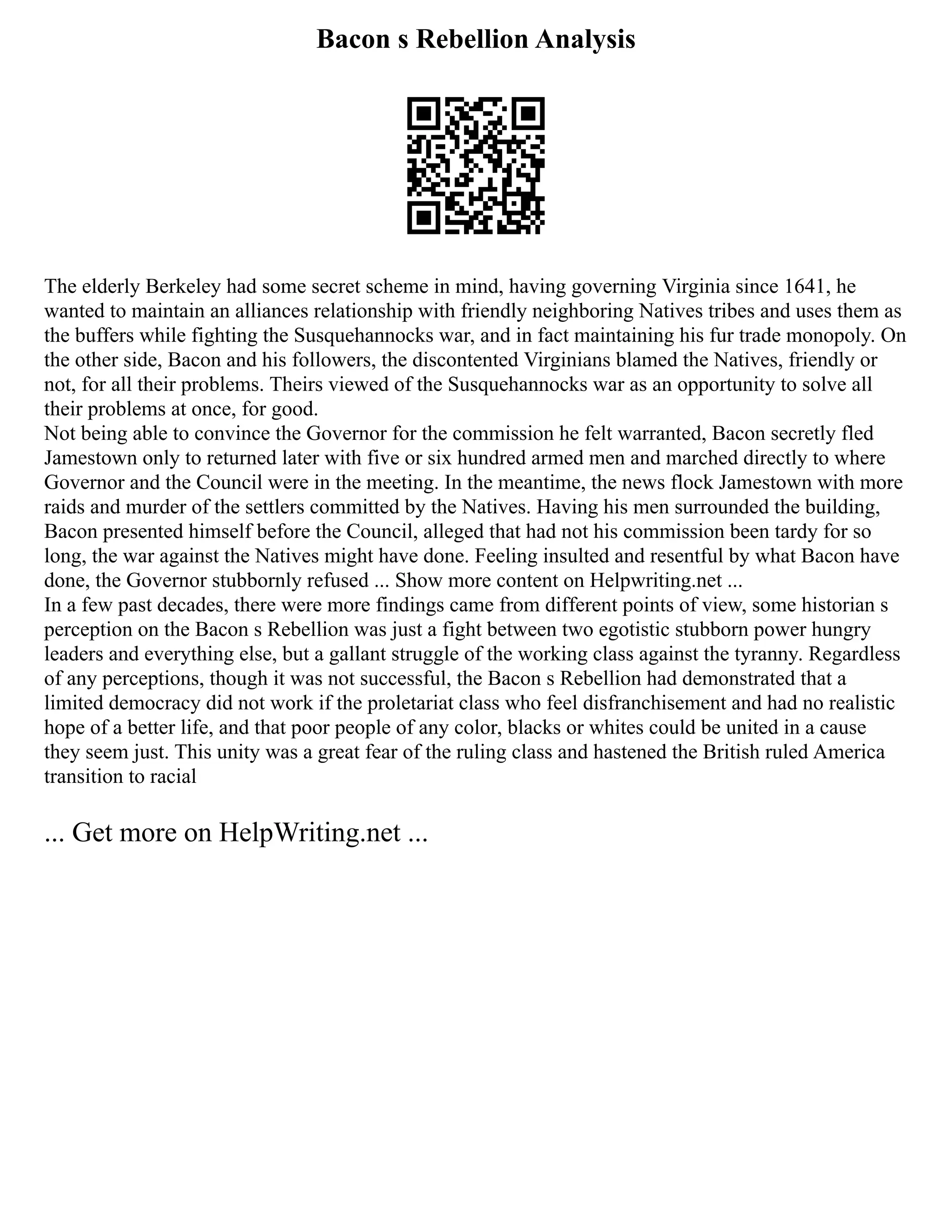 Bacon s Rebellion Analysis
The elderly Berkeley had some secret scheme in mind, having governing Virginia since 1641, he
wanted to maintain an alliances relationship with friendly neighboring Natives tribes and uses them as
the buffers while fighting the Susquehannocks war, and in fact maintaining his fur trade monopoly. On
the other side, Bacon and his followers, the discontented Virginians blamed the Natives, friendly or
not, for all their problems. Theirs viewed of the Susquehannocks war as an opportunity to solve all
their problems at once, for good.
Not being able to convince the Governor for the commission he felt warranted, Bacon secretly fled
Jamestown only to returned later with five or six hundred armed men and marched directly to where
Governor and the Council were in the meeting. In the meantime, the news flock Jamestown with more
raids and murder of the settlers committed by the Natives. Having his men surrounded the building,
Bacon presented himself before the Council, alleged that had not his commission been tardy for so
long, the war against the Natives might have done. Feeling insulted and resentful by what Bacon have
done, the Governor stubbornly refused ... Show more content on Helpwriting.net ...
In a few past decades, there were more findings came from different points of view, some historian s
perception on the Bacon s Rebellion was just a fight between two egotistic stubborn power hungry
leaders and everything else, but a gallant struggle of the working class against the tyranny. Regardless
of any perceptions, though it was not successful, the Bacon s Rebellion had demonstrated that a
limited democracy did not work if the proletariat class who feel disfranchisement and had no realistic
hope of a better life, and that poor people of any color, blacks or whites could be united in a cause
they seem just. This unity was a great fear of the ruling class and hastened the British ruled America
transition to racial
... Get more on HelpWriting.net ...
 