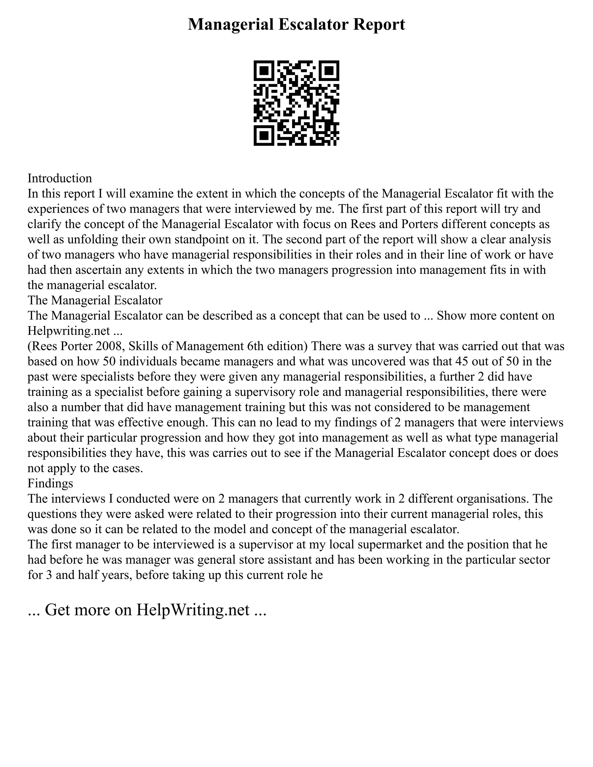 Managerial Escalator Report
Introduction
In this report I will examine the extent in which the concepts of the Managerial Escalator fit with the
experiences of two managers that were interviewed by me. The first part of this report will try and
clarify the concept of the Managerial Escalator with focus on Rees and Porters different concepts as
well as unfolding their own standpoint on it. The second part of the report will show a clear analysis
of two managers who have managerial responsibilities in their roles and in their line of work or have
had then ascertain any extents in which the two managers progression into management fits in with
the managerial escalator.
The Managerial Escalator
The Managerial Escalator can be described as a concept that can be used to ... Show more content on
Helpwriting.net ...
(Rees Porter 2008, Skills of Management 6th edition) There was a survey that was carried out that was
based on how 50 individuals became managers and what was uncovered was that 45 out of 50 in the
past were specialists before they were given any managerial responsibilities, a further 2 did have
training as a specialist before gaining a supervisory role and managerial responsibilities, there were
also a number that did have management training but this was not considered to be management
training that was effective enough. This can no lead to my findings of 2 managers that were interviews
about their particular progression and how they got into management as well as what type managerial
responsibilities they have, this was carries out to see if the Managerial Escalator concept does or does
not apply to the cases.
Findings
The interviews I conducted were on 2 managers that currently work in 2 different organisations. The
questions they were asked were related to their progression into their current managerial roles, this
was done so it can be related to the model and concept of the managerial escalator.
The first manager to be interviewed is a supervisor at my local supermarket and the position that he
had before he was manager was general store assistant and has been working in the particular sector
for 3 and half years, before taking up this current role he
... Get more on HelpWriting.net ...
 