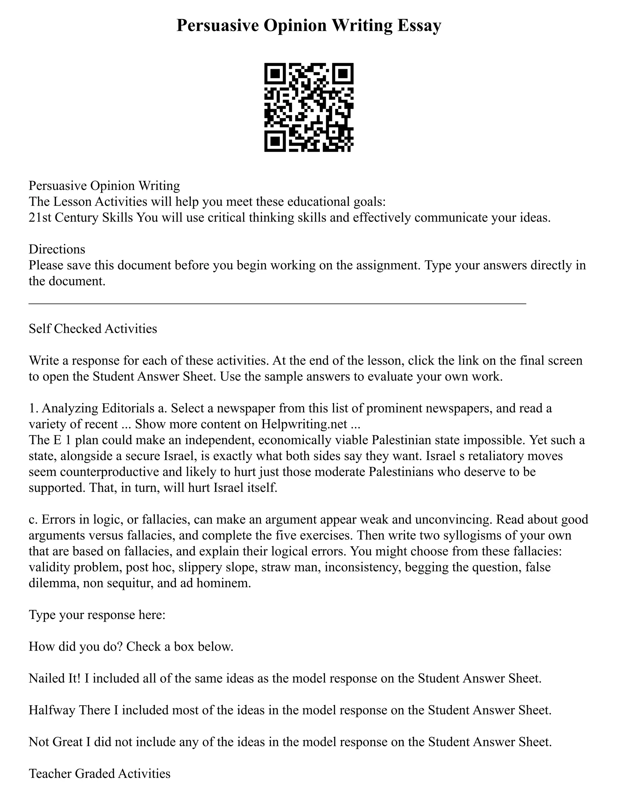 Persuasive Opinion Writing Essay
Persuasive Opinion Writing
The Lesson Activities will help you meet these educational goals:
21st Century Skills You will use critical thinking skills and effectively communicate your ideas.
Directions
Please save this document before you begin working on the assignment. Type your answers directly in
the document.
_________________________________________________________________________
Self Checked Activities
Write a response for each of these activities. At the end of the lesson, click the link on the final screen
to open the Student Answer Sheet. Use the sample answers to evaluate your own work.
1. Analyzing Editorials a. Select a newspaper from this list of prominent newspapers, and read a
variety of recent ... Show more content on Helpwriting.net ...
The E 1 plan could make an independent, economically viable Palestinian state impossible. Yet such a
state, alongside a secure Israel, is exactly what both sides say they want. Israel s retaliatory moves
seem counterproductive and likely to hurt just those moderate Palestinians who deserve to be
supported. That, in turn, will hurt Israel itself.
c. Errors in logic, or fallacies, can make an argument appear weak and unconvincing. Read about good
arguments versus fallacies, and complete the five exercises. Then write two syllogisms of your own
that are based on fallacies, and explain their logical errors. You might choose from these fallacies:
validity problem, post hoc, slippery slope, straw man, inconsistency, begging the question, false
dilemma, non sequitur, and ad hominem.
Type your response here:
How did you do? Check a box below.
Nailed It! I included all of the same ideas as the model response on the Student Answer Sheet.
Halfway There I included most of the ideas in the model response on the Student Answer Sheet.
Not Great I did not include any of the ideas in the model response on the Student Answer Sheet.
Teacher Graded Activities
 