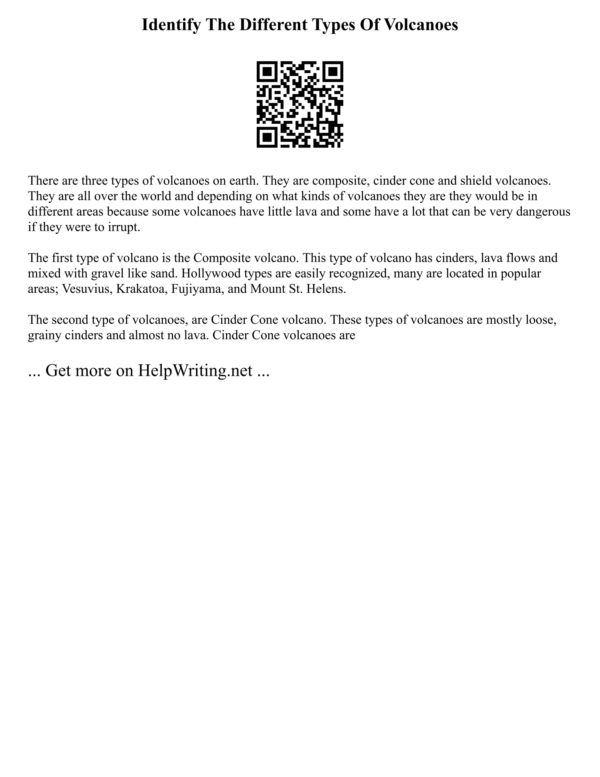 Identify The Different Types Of Volcanoes
There are three types of volcanoes on earth. They are composite, cinder cone and shield volcanoes.
They are all over the world and depending on what kinds of volcanoes they are they would be in
different areas because some volcanoes have little lava and some have a lot that can be very dangerous
if they were to irrupt.
The first type of volcano is the Composite volcano. This type of volcano has cinders, lava flows and
mixed with gravel like sand. Hollywood types are easily recognized, many are located in popular
areas; Vesuvius, Krakatoa, Fujiyama, and Mount St. Helens.
The second type of volcanoes, are Cinder Cone volcano. These types of volcanoes are mostly loose,
grainy cinders and almost no lava. Cinder Cone volcanoes are
... Get more on HelpWriting.net ...
 