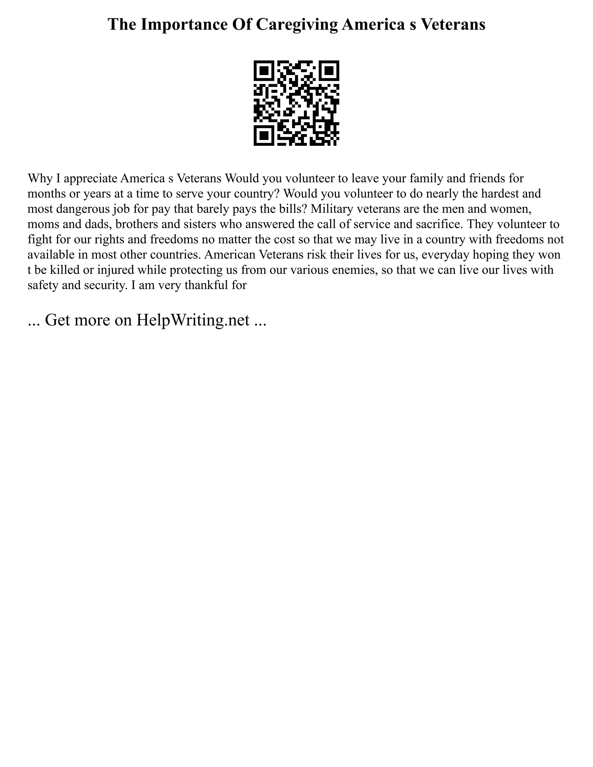 The Importance Of Caregiving America s Veterans
Why I appreciate America s Veterans Would you volunteer to leave your family and friends for
months or years at a time to serve your country? Would you volunteer to do nearly the hardest and
most dangerous job for pay that barely pays the bills? Military veterans are the men and women,
moms and dads, brothers and sisters who answered the call of service and sacrifice. They volunteer to
fight for our rights and freedoms no matter the cost so that we may live in a country with freedoms not
available in most other countries. American Veterans risk their lives for us, everyday hoping they won
t be killed or injured while protecting us from our various enemies, so that we can live our lives with
safety and security. I am very thankful for
... Get more on HelpWriting.net ...
 