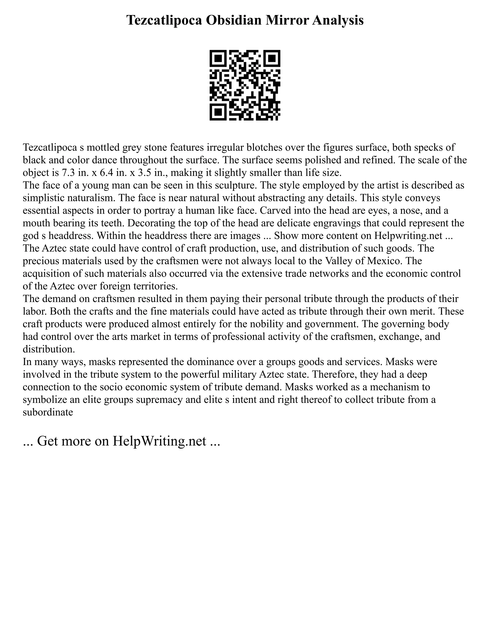Tezcatlipoca Obsidian Mirror Analysis
Tezcatlipoca s mottled grey stone features irregular blotches over the figures surface, both specks of
black and color dance throughout the surface. The surface seems polished and refined. The scale of the
object is 7.3 in. x 6.4 in. x 3.5 in., making it slightly smaller than life size.
The face of a young man can be seen in this sculpture. The style employed by the artist is described as
simplistic naturalism. The face is near natural without abstracting any details. This style conveys
essential aspects in order to portray a human like face. Carved into the head are eyes, a nose, and a
mouth bearing its teeth. Decorating the top of the head are delicate engravings that could represent the
god s headdress. Within the headdress there are images ... Show more content on Helpwriting.net ...
The Aztec state could have control of craft production, use, and distribution of such goods. The
precious materials used by the craftsmen were not always local to the Valley of Mexico. The
acquisition of such materials also occurred via the extensive trade networks and the economic control
of the Aztec over foreign territories.
The demand on craftsmen resulted in them paying their personal tribute through the products of their
labor. Both the crafts and the fine materials could have acted as tribute through their own merit. These
craft products were produced almost entirely for the nobility and government. The governing body
had control over the arts market in terms of professional activity of the craftsmen, exchange, and
distribution.
In many ways, masks represented the dominance over a groups goods and services. Masks were
involved in the tribute system to the powerful military Aztec state. Therefore, they had a deep
connection to the socio economic system of tribute demand. Masks worked as a mechanism to
symbolize an elite groups supremacy and elite s intent and right thereof to collect tribute from a
subordinate
... Get more on HelpWriting.net ...
 