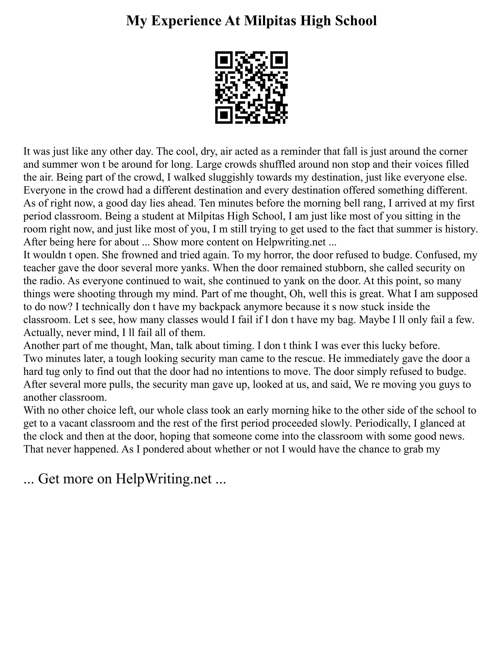 My Experience At Milpitas High School
It was just like any other day. The cool, dry, air acted as a reminder that fall is just around the corner
and summer won t be around for long. Large crowds shuffled around non stop and their voices filled
the air. Being part of the crowd, I walked sluggishly towards my destination, just like everyone else.
Everyone in the crowd had a different destination and every destination offered something different.
As of right now, a good day lies ahead. Ten minutes before the morning bell rang, I arrived at my first
period classroom. Being a student at Milpitas High School, I am just like most of you sitting in the
room right now, and just like most of you, I m still trying to get used to the fact that summer is history.
After being here for about ... Show more content on Helpwriting.net ...
It wouldn t open. She frowned and tried again. To my horror, the door refused to budge. Confused, my
teacher gave the door several more yanks. When the door remained stubborn, she called security on
the radio. As everyone continued to wait, she continued to yank on the door. At this point, so many
things were shooting through my mind. Part of me thought, Oh, well this is great. What I am supposed
to do now? I technically don t have my backpack anymore because it s now stuck inside the
classroom. Let s see, how many classes would I fail if I don t have my bag. Maybe I ll only fail a few.
Actually, never mind, I ll fail all of them.
Another part of me thought, Man, talk about timing. I don t think I was ever this lucky before.
Two minutes later, a tough looking security man came to the rescue. He immediately gave the door a
hard tug only to find out that the door had no intentions to move. The door simply refused to budge.
After several more pulls, the security man gave up, looked at us, and said, We re moving you guys to
another classroom.
With no other choice left, our whole class took an early morning hike to the other side of the school to
get to a vacant classroom and the rest of the first period proceeded slowly. Periodically, I glanced at
the clock and then at the door, hoping that someone come into the classroom with some good news.
That never happened. As I pondered about whether or not I would have the chance to grab my
... Get more on HelpWriting.net ...
 