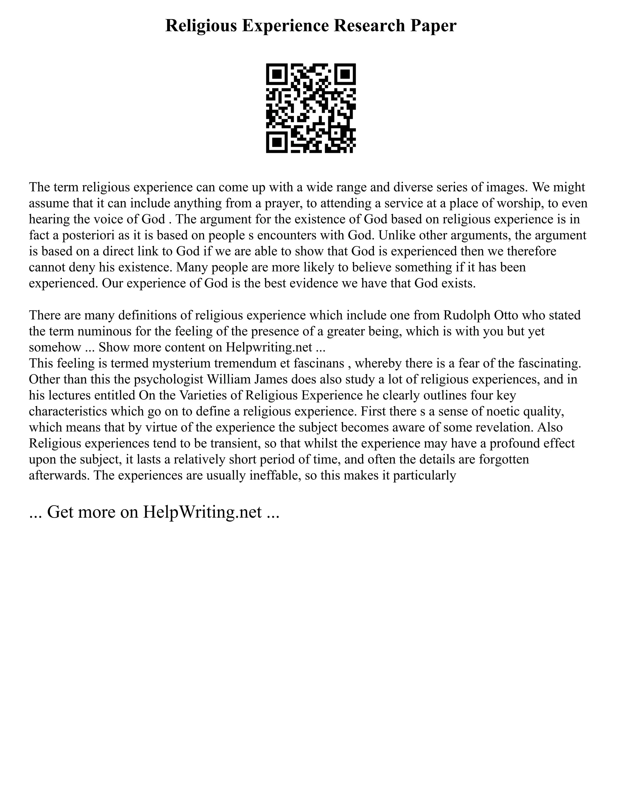 Religious Experience Research Paper
The term religious experience can come up with a wide range and diverse series of images. We might
assume that it can include anything from a prayer, to attending a service at a place of worship, to even
hearing the voice of God . The argument for the existence of God based on religious experience is in
fact a posteriori as it is based on people s encounters with God. Unlike other arguments, the argument
is based on a direct link to God if we are able to show that God is experienced then we therefore
cannot deny his existence. Many people are more likely to believe something if it has been
experienced. Our experience of God is the best evidence we have that God exists.
There are many definitions of religious experience which include one from Rudolph Otto who stated
the term numinous for the feeling of the presence of a greater being, which is with you but yet
somehow ... Show more content on Helpwriting.net ...
This feeling is termed mysterium tremendum et fascinans , whereby there is a fear of the fascinating.
Other than this the psychologist William James does also study a lot of religious experiences, and in
his lectures entitled On the Varieties of Religious Experience he clearly outlines four key
characteristics which go on to define a religious experience. First there s a sense of noetic quality,
which means that by virtue of the experience the subject becomes aware of some revelation. Also
Religious experiences tend to be transient, so that whilst the experience may have a profound effect
upon the subject, it lasts a relatively short period of time, and often the details are forgotten
afterwards. The experiences are usually ineffable, so this makes it particularly
... Get more on HelpWriting.net ...
 