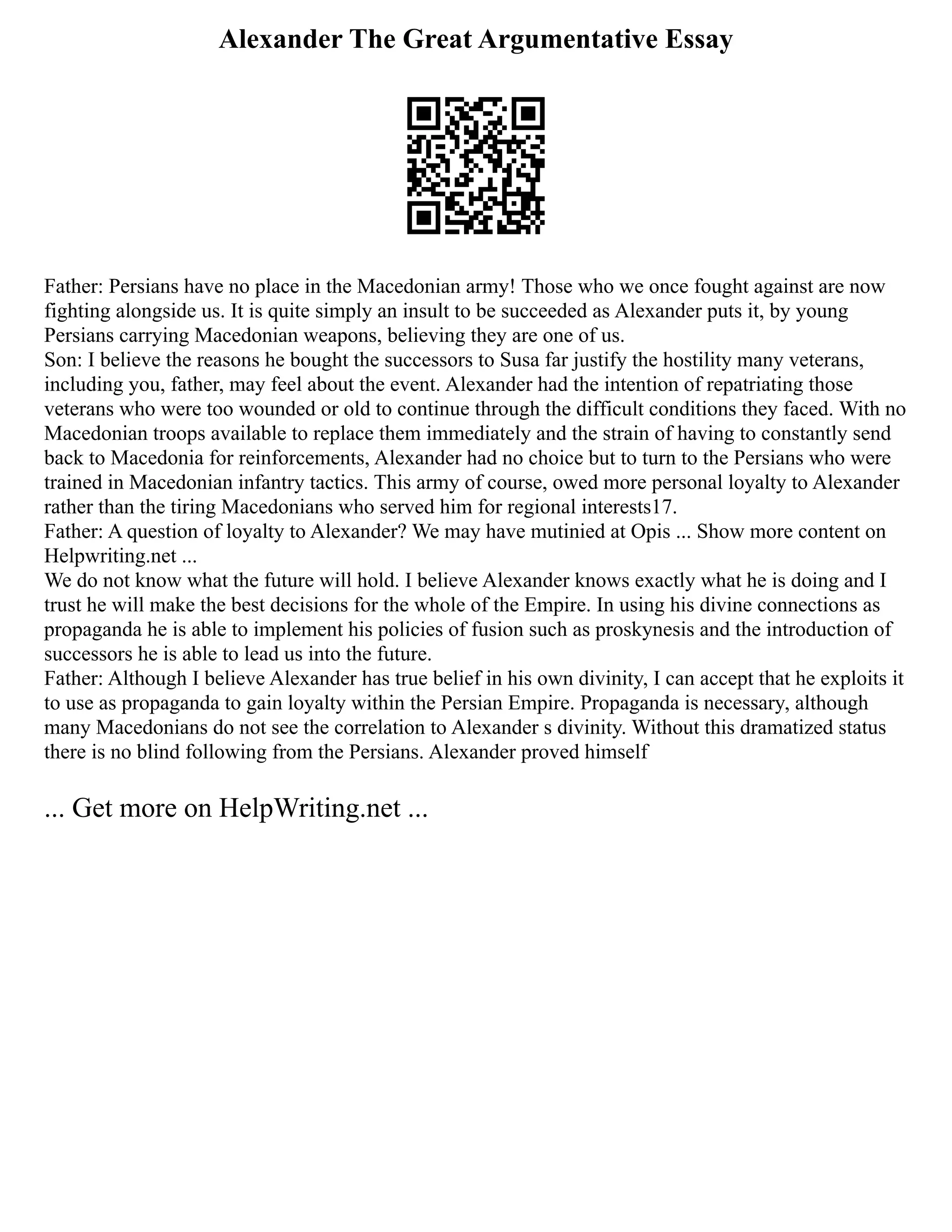 Alexander The Great Argumentative Essay
Father: Persians have no place in the Macedonian army! Those who we once fought against are now
fighting alongside us. It is quite simply an insult to be succeeded as Alexander puts it, by young
Persians carrying Macedonian weapons, believing they are one of us.
Son: I believe the reasons he bought the successors to Susa far justify the hostility many veterans,
including you, father, may feel about the event. Alexander had the intention of repatriating those
veterans who were too wounded or old to continue through the difficult conditions they faced. With no
Macedonian troops available to replace them immediately and the strain of having to constantly send
back to Macedonia for reinforcements, Alexander had no choice but to turn to the Persians who were
trained in Macedonian infantry tactics. This army of course, owed more personal loyalty to Alexander
rather than the tiring Macedonians who served him for regional interests17.
Father: A question of loyalty to Alexander? We may have mutinied at Opis ... Show more content on
Helpwriting.net ...
We do not know what the future will hold. I believe Alexander knows exactly what he is doing and I
trust he will make the best decisions for the whole of the Empire. In using his divine connections as
propaganda he is able to implement his policies of fusion such as proskynesis and the introduction of
successors he is able to lead us into the future.
Father: Although I believe Alexander has true belief in his own divinity, I can accept that he exploits it
to use as propaganda to gain loyalty within the Persian Empire. Propaganda is necessary, although
many Macedonians do not see the correlation to Alexander s divinity. Without this dramatized status
there is no blind following from the Persians. Alexander proved himself
... Get more on HelpWriting.net ...
 