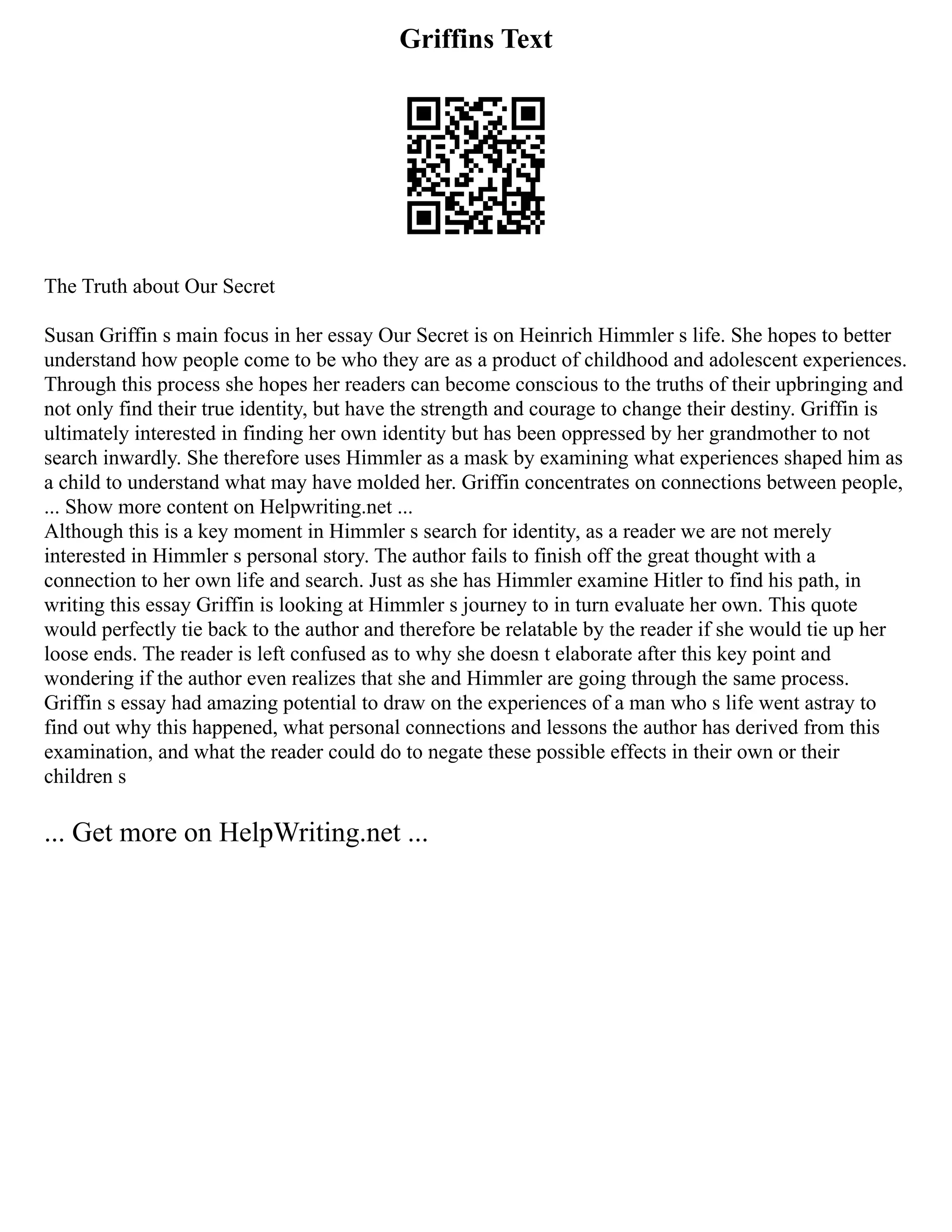 Griffins Text
The Truth about Our Secret
Susan Griffin s main focus in her essay Our Secret is on Heinrich Himmler s life. She hopes to better
understand how people come to be who they are as a product of childhood and adolescent experiences.
Through this process she hopes her readers can become conscious to the truths of their upbringing and
not only find their true identity, but have the strength and courage to change their destiny. Griffin is
ultimately interested in finding her own identity but has been oppressed by her grandmother to not
search inwardly. She therefore uses Himmler as a mask by examining what experiences shaped him as
a child to understand what may have molded her. Griffin concentrates on connections between people,
... Show more content on Helpwriting.net ...
Although this is a key moment in Himmler s search for identity, as a reader we are not merely
interested in Himmler s personal story. The author fails to finish off the great thought with a
connection to her own life and search. Just as she has Himmler examine Hitler to find his path, in
writing this essay Griffin is looking at Himmler s journey to in turn evaluate her own. This quote
would perfectly tie back to the author and therefore be relatable by the reader if she would tie up her
loose ends. The reader is left confused as to why she doesn t elaborate after this key point and
wondering if the author even realizes that she and Himmler are going through the same process.
Griffin s essay had amazing potential to draw on the experiences of a man who s life went astray to
find out why this happened, what personal connections and lessons the author has derived from this
examination, and what the reader could do to negate these possible effects in their own or their
children s
... Get more on HelpWriting.net ...
 