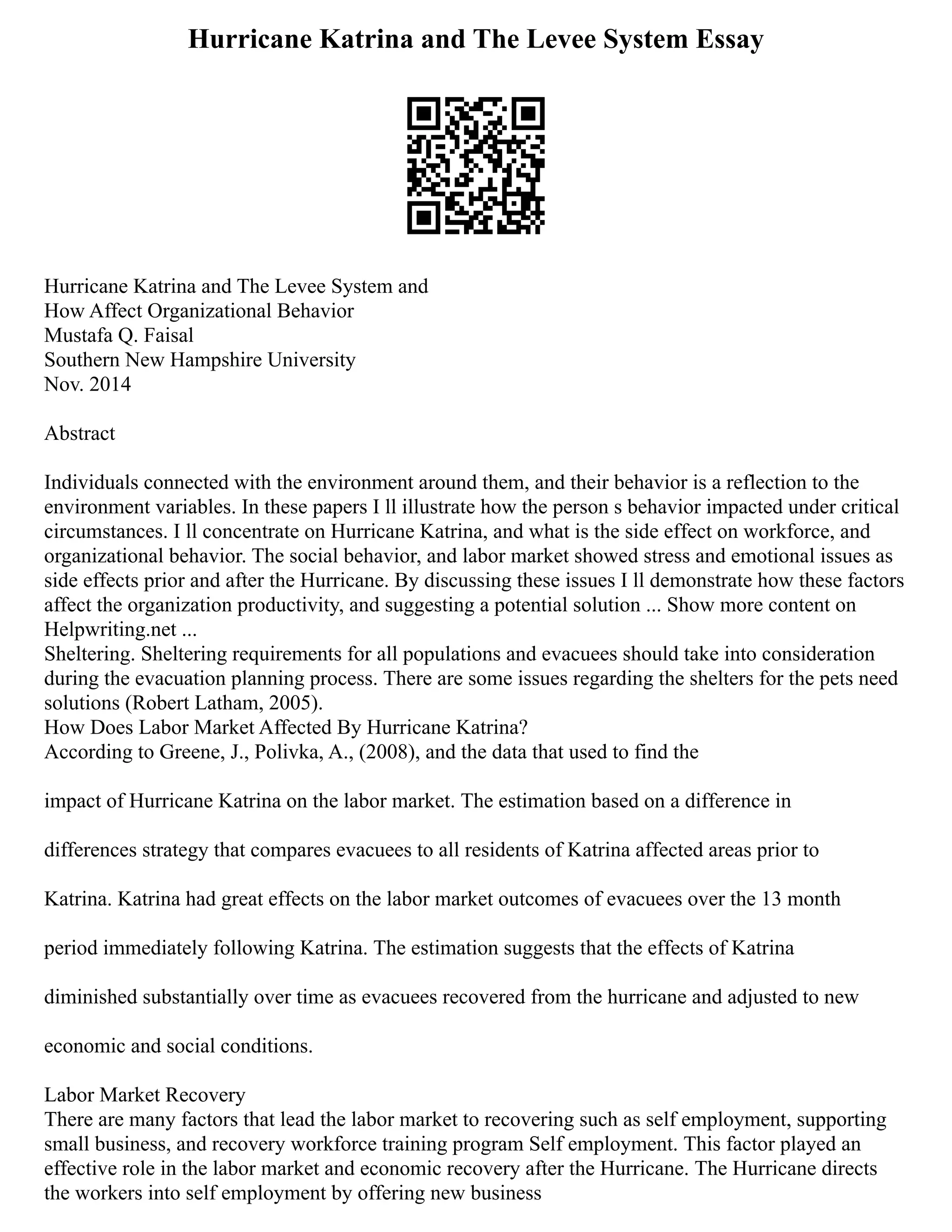 Hurricane Katrina and The Levee System Essay
Hurricane Katrina and The Levee System and
How Affect Organizational Behavior
Mustafa Q. Faisal
Southern New Hampshire University
Nov. 2014
Abstract
Individuals connected with the environment around them, and their behavior is a reflection to the
environment variables. In these papers I ll illustrate how the person s behavior impacted under critical
circumstances. I ll concentrate on Hurricane Katrina, and what is the side effect on workforce, and
organizational behavior. The social behavior, and labor market showed stress and emotional issues as
side effects prior and after the Hurricane. By discussing these issues I ll demonstrate how these factors
affect the organization productivity, and suggesting a potential solution ... Show more content on
Helpwriting.net ...
Sheltering. Sheltering requirements for all populations and evacuees should take into consideration
during the evacuation planning process. There are some issues regarding the shelters for the pets need
solutions (Robert Latham, 2005).
How Does Labor Market Affected By Hurricane Katrina?
According to Greene, J., Polivka, A., (2008), and the data that used to find the
impact of Hurricane Katrina on the labor market. The estimation based on a difference in
differences strategy that compares evacuees to all residents of Katrina affected areas prior to
Katrina. Katrina had great effects on the labor market outcomes of evacuees over the 13 month
period immediately following Katrina. The estimation suggests that the effects of Katrina
diminished substantially over time as evacuees recovered from the hurricane and adjusted to new
economic and social conditions.
Labor Market Recovery
There are many factors that lead the labor market to recovering such as self employment, supporting
small business, and recovery workforce training program Self employment. This factor played an
effective role in the labor market and economic recovery after the Hurricane. The Hurricane directs
the workers into self employment by offering new business
 