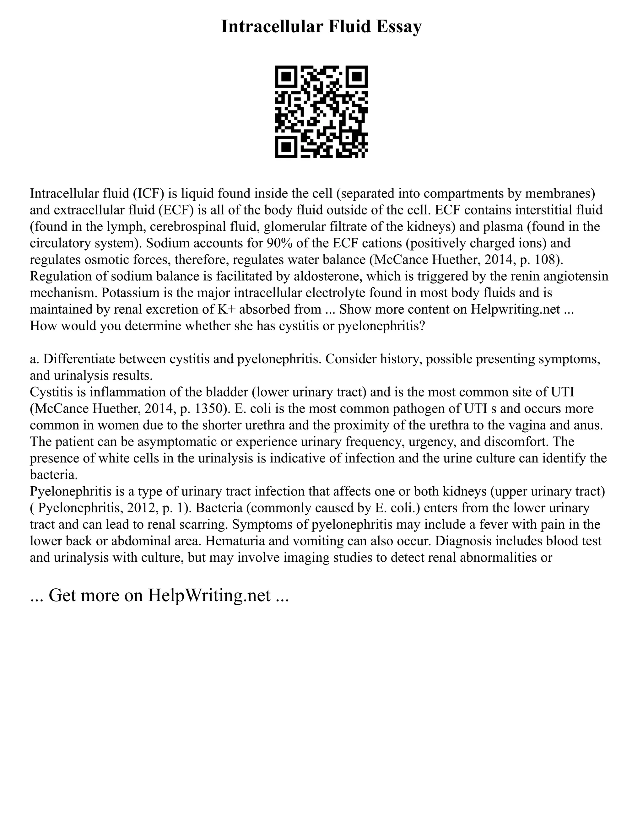 Intracellular Fluid Essay
Intracellular fluid (ICF) is liquid found inside the cell (separated into compartments by membranes)
and extracellular fluid (ECF) is all of the body fluid outside of the cell. ECF contains interstitial fluid
(found in the lymph, cerebrospinal fluid, glomerular filtrate of the kidneys) and plasma (found in the
circulatory system). Sodium accounts for 90% of the ECF cations (positively charged ions) and
regulates osmotic forces, therefore, regulates water balance (McCance Huether, 2014, p. 108).
Regulation of sodium balance is facilitated by aldosterone, which is triggered by the renin angiotensin
mechanism. Potassium is the major intracellular electrolyte found in most body fluids and is
maintained by renal excretion of K+ absorbed from ... Show more content on Helpwriting.net ...
How would you determine whether she has cystitis or pyelonephritis?
a. Differentiate between cystitis and pyelonephritis. Consider history, possible presenting symptoms,
and urinalysis results.
Cystitis is inflammation of the bladder (lower urinary tract) and is the most common site of UTI
(McCance Huether, 2014, p. 1350). E. coli is the most common pathogen of UTI s and occurs more
common in women due to the shorter urethra and the proximity of the urethra to the vagina and anus.
The patient can be asymptomatic or experience urinary frequency, urgency, and discomfort. The
presence of white cells in the urinalysis is indicative of infection and the urine culture can identify the
bacteria.
Pyelonephritis is a type of urinary tract infection that affects one or both kidneys (upper urinary tract)
( Pyelonephritis, 2012, p. 1). Bacteria (commonly caused by E. coli.) enters from the lower urinary
tract and can lead to renal scarring. Symptoms of pyelonephritis may include a fever with pain in the
lower back or abdominal area. Hematuria and vomiting can also occur. Diagnosis includes blood test
and urinalysis with culture, but may involve imaging studies to detect renal abnormalities or
... Get more on HelpWriting.net ...
 