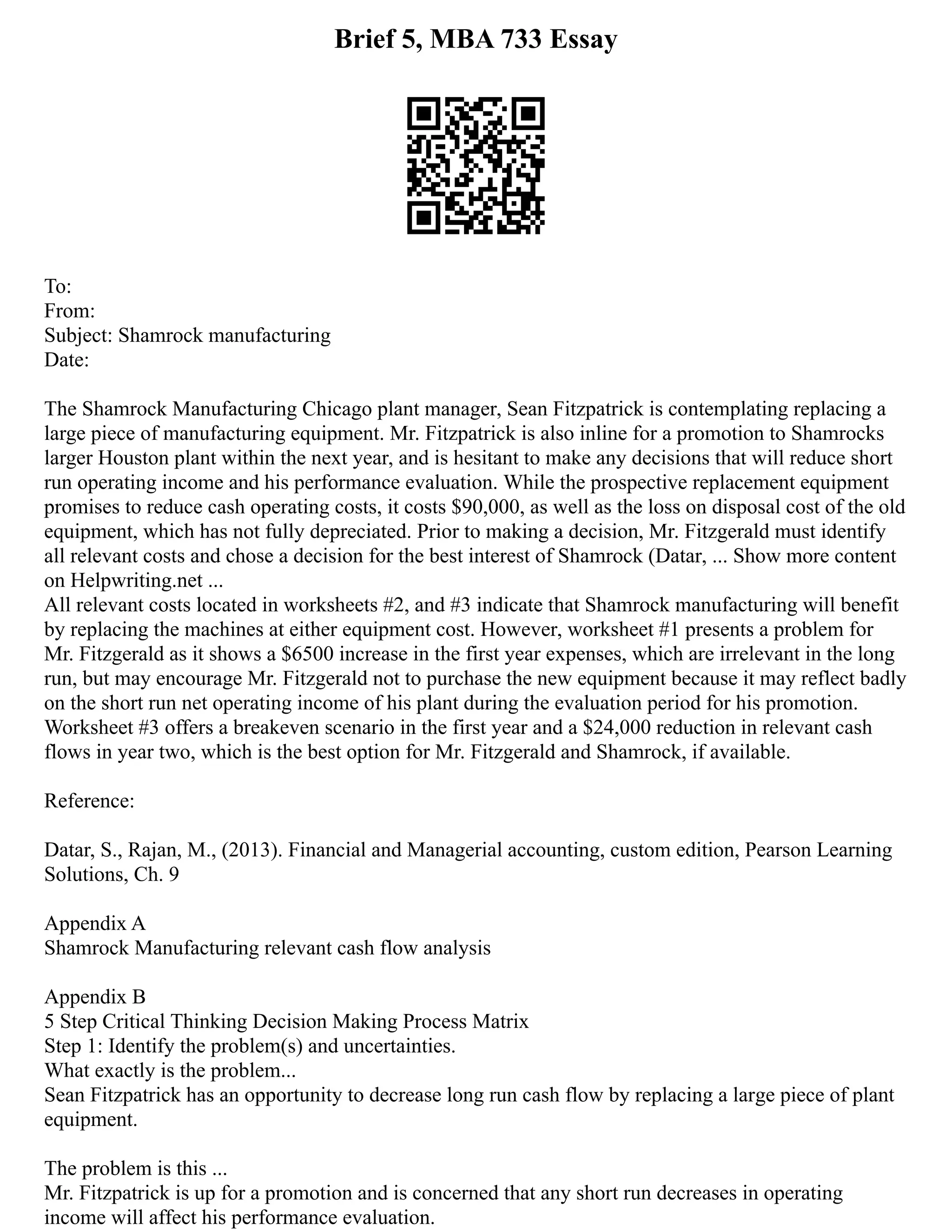 Brief 5, MBA 733 Essay
To:
From:
Subject: Shamrock manufacturing
Date:
The Shamrock Manufacturing Chicago plant manager, Sean Fitzpatrick is contemplating replacing a
large piece of manufacturing equipment. Mr. Fitzpatrick is also inline for a promotion to Shamrocks
larger Houston plant within the next year, and is hesitant to make any decisions that will reduce short
run operating income and his performance evaluation. While the prospective replacement equipment
promises to reduce cash operating costs, it costs $90,000, as well as the loss on disposal cost of the old
equipment, which has not fully depreciated. Prior to making a decision, Mr. Fitzgerald must identify
all relevant costs and chose a decision for the best interest of Shamrock (Datar, ... Show more content
on Helpwriting.net ...
All relevant costs located in worksheets #2, and #3 indicate that Shamrock manufacturing will benefit
by replacing the machines at either equipment cost. However, worksheet #1 presents a problem for
Mr. Fitzgerald as it shows a $6500 increase in the first year expenses, which are irrelevant in the long
run, but may encourage Mr. Fitzgerald not to purchase the new equipment because it may reflect badly
on the short run net operating income of his plant during the evaluation period for his promotion.
Worksheet #3 offers a breakeven scenario in the first year and a $24,000 reduction in relevant cash
flows in year two, which is the best option for Mr. Fitzgerald and Shamrock, if available.
Reference:
Datar, S., Rajan, M., (2013). Financial and Managerial accounting, custom edition, Pearson Learning
Solutions, Ch. 9
Appendix A
Shamrock Manufacturing relevant cash flow analysis
Appendix B
5 Step Critical Thinking Decision Making Process Matrix
Step 1: Identify the problem(s) and uncertainties.
What exactly is the problem...
Sean Fitzpatrick has an opportunity to decrease long run cash flow by replacing a large piece of plant
equipment.
The problem is this ...
Mr. Fitzpatrick is up for a promotion and is concerned that any short run decreases in operating
income will affect his performance evaluation.
 
