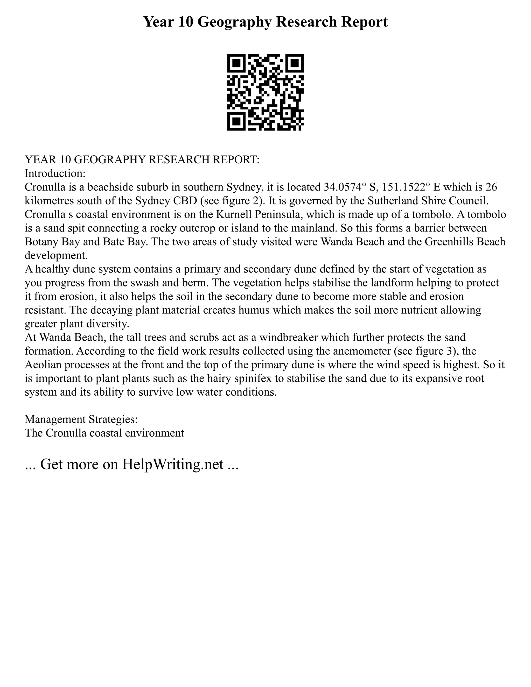 Year 10 Geography Research Report
YEAR 10 GEOGRAPHY RESEARCH REPORT:
Introduction:
Cronulla is a beachside suburb in southern Sydney, it is located 34.0574° S, 151.1522° E which is 26
kilometres south of the Sydney CBD (see figure 2). It is governed by the Sutherland Shire Council.
Cronulla s coastal environment is on the Kurnell Peninsula, which is made up of a tombolo. A tombolo
is a sand spit connecting a rocky outcrop or island to the mainland. So this forms a barrier between
Botany Bay and Bate Bay. The two areas of study visited were Wanda Beach and the Greenhills Beach
development.
A healthy dune system contains a primary and secondary dune defined by the start of vegetation as
you progress from the swash and berm. The vegetation helps stabilise the landform helping to protect
it from erosion, it also helps the soil in the secondary dune to become more stable and erosion
resistant. The decaying plant material creates humus which makes the soil more nutrient allowing
greater plant diversity.
At Wanda Beach, the tall trees and scrubs act as a windbreaker which further protects the sand
formation. According to the field work results collected using the anemometer (see figure 3), the
Aeolian processes at the front and the top of the primary dune is where the wind speed is highest. So it
is important to plant plants such as the hairy spinifex to stabilise the sand due to its expansive root
system and its ability to survive low water conditions.
Management Strategies:
The Cronulla coastal environment
... Get more on HelpWriting.net ...
 
