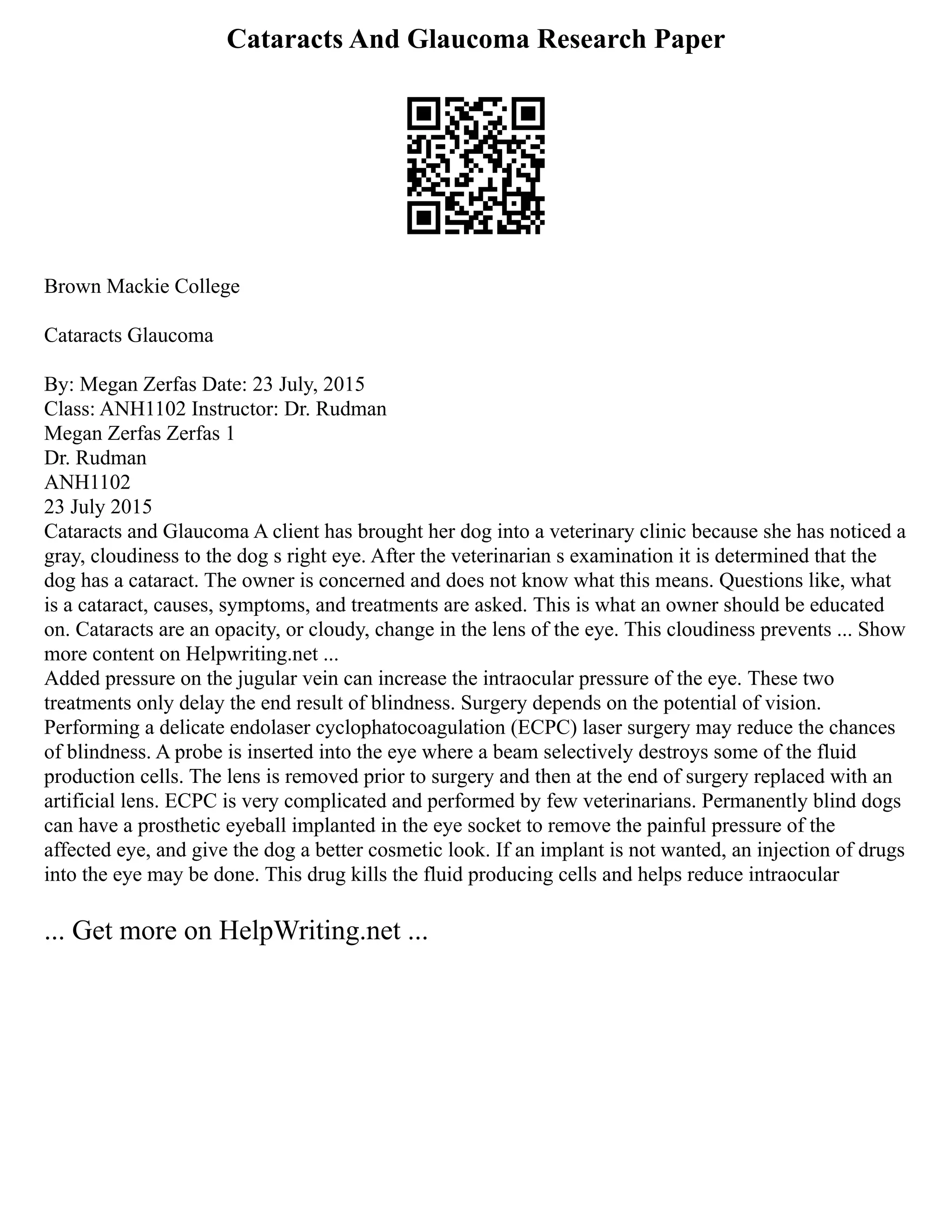 Cataracts And Glaucoma Research Paper
Brown Mackie College
Cataracts Glaucoma
By: Megan Zerfas Date: 23 July, 2015
Class: ANH1102 Instructor: Dr. Rudman
Megan Zerfas Zerfas 1
Dr. Rudman
ANH1102
23 July 2015
Cataracts and Glaucoma A client has brought her dog into a veterinary clinic because she has noticed a
gray, cloudiness to the dog s right eye. After the veterinarian s examination it is determined that the
dog has a cataract. The owner is concerned and does not know what this means. Questions like, what
is a cataract, causes, symptoms, and treatments are asked. This is what an owner should be educated
on. Cataracts are an opacity, or cloudy, change in the lens of the eye. This cloudiness prevents ... Show
more content on Helpwriting.net ...
Added pressure on the jugular vein can increase the intraocular pressure of the eye. These two
treatments only delay the end result of blindness. Surgery depends on the potential of vision.
Performing a delicate endolaser cyclophatocoagulation (ECPC) laser surgery may reduce the chances
of blindness. A probe is inserted into the eye where a beam selectively destroys some of the fluid
production cells. The lens is removed prior to surgery and then at the end of surgery replaced with an
artificial lens. ECPC is very complicated and performed by few veterinarians. Permanently blind dogs
can have a prosthetic eyeball implanted in the eye socket to remove the painful pressure of the
affected eye, and give the dog a better cosmetic look. If an implant is not wanted, an injection of drugs
into the eye may be done. This drug kills the fluid producing cells and helps reduce intraocular
... Get more on HelpWriting.net ...
 