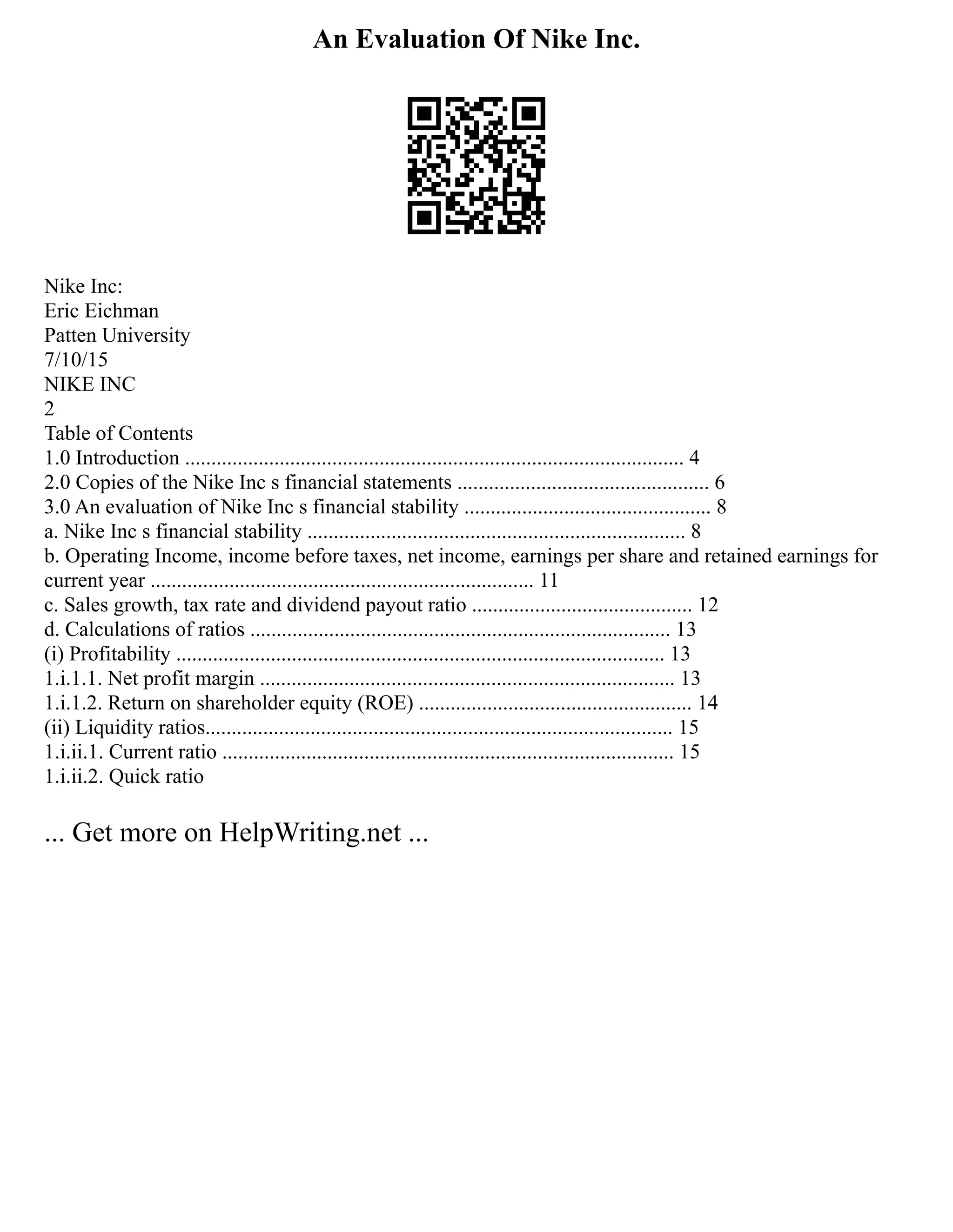 An Evaluation Of Nike Inc.
Nike Inc:
Eric Eichman
Patten University
7/10/15
NIKE INC
2
Table of Contents
1.0 Introduction ............................................................................................... 4
2.0 Copies of the Nike Inc s financial statements ................................................ 6
3.0 An evaluation of Nike Inc s financial stability ............................................... 8
a. Nike Inc s financial stability ........................................................................ 8
b. Operating Income, income before taxes, net income, earnings per share and retained earnings for
current year ......................................................................... 11
c. Sales growth, tax rate and dividend payout ratio .......................................... 12
d. Calculations of ratios ................................................................................ 13
(i) Profitability ............................................................................................. 13
1.i.1.1. Net profit margin ............................................................................... 13
1.i.1.2. Return on shareholder equity (ROE) .................................................... 14
(ii) Liquidity ratios......................................................................................... 15
1.i.ii.1. Current ratio ...................................................................................... 15
1.i.ii.2. Quick ratio
... Get more on HelpWriting.net ...
 