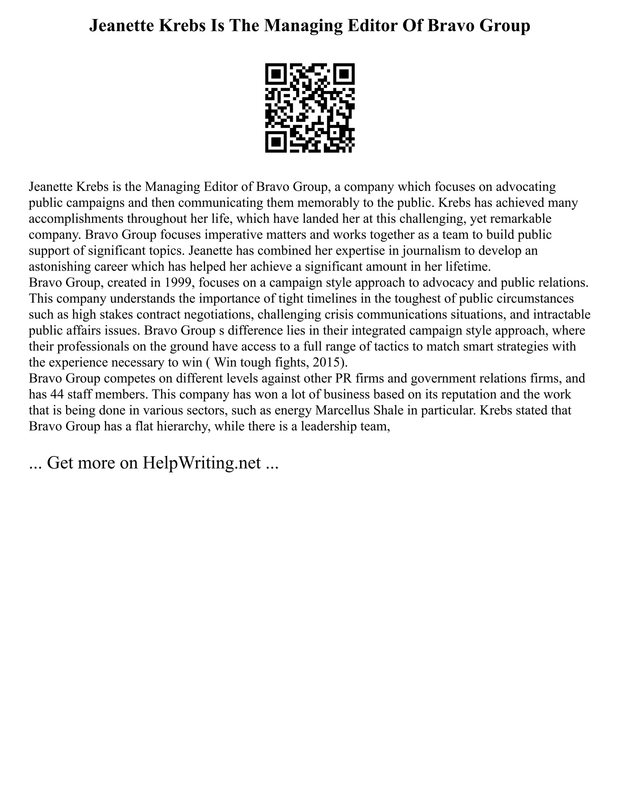 Jeanette Krebs Is The Managing Editor Of Bravo Group
Jeanette Krebs is the Managing Editor of Bravo Group, a company which focuses on advocating
public campaigns and then communicating them memorably to the public. Krebs has achieved many
accomplishments throughout her life, which have landed her at this challenging, yet remarkable
company. Bravo Group focuses imperative matters and works together as a team to build public
support of significant topics. Jeanette has combined her expertise in journalism to develop an
astonishing career which has helped her achieve a significant amount in her lifetime.
Bravo Group, created in 1999, focuses on a campaign style approach to advocacy and public relations.
This company understands the importance of tight timelines in the toughest of public circumstances
such as high stakes contract negotiations, challenging crisis communications situations, and intractable
public affairs issues. Bravo Group s difference lies in their integrated campaign style approach, where
their professionals on the ground have access to a full range of tactics to match smart strategies with
the experience necessary to win ( Win tough fights, 2015).
Bravo Group competes on different levels against other PR firms and government relations firms, and
has 44 staff members. This company has won a lot of business based on its reputation and the work
that is being done in various sectors, such as energy Marcellus Shale in particular. Krebs stated that
Bravo Group has a flat hierarchy, while there is a leadership team,
... Get more on HelpWriting.net ...
 