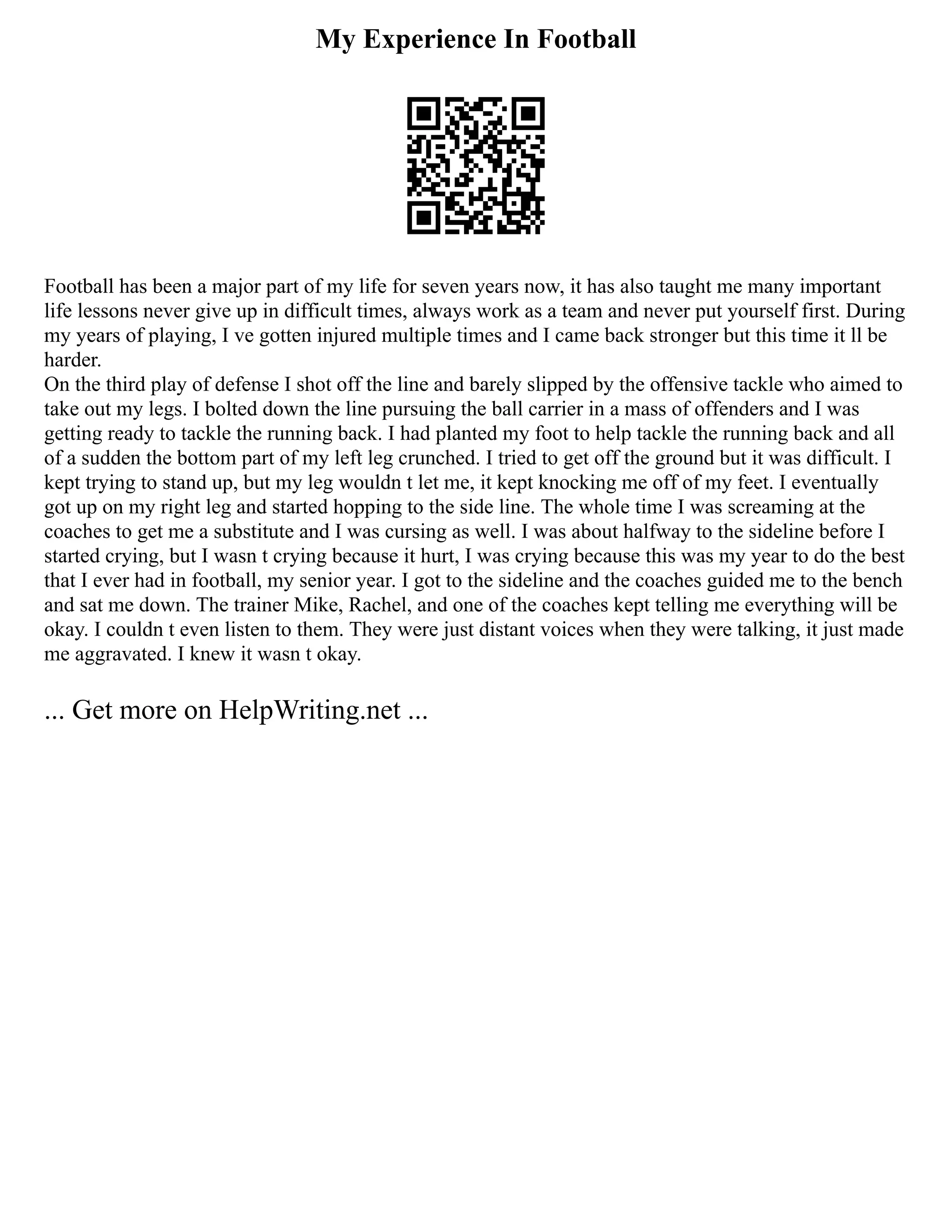 My Experience In Football
Football has been a major part of my life for seven years now, it has also taught me many important
life lessons never give up in difficult times, always work as a team and never put yourself first. During
my years of playing, I ve gotten injured multiple times and I came back stronger but this time it ll be
harder.
On the third play of defense I shot off the line and barely slipped by the offensive tackle who aimed to
take out my legs. I bolted down the line pursuing the ball carrier in a mass of offenders and I was
getting ready to tackle the running back. I had planted my foot to help tackle the running back and all
of a sudden the bottom part of my left leg crunched. I tried to get off the ground but it was difficult. I
kept trying to stand up, but my leg wouldn t let me, it kept knocking me off of my feet. I eventually
got up on my right leg and started hopping to the side line. The whole time I was screaming at the
coaches to get me a substitute and I was cursing as well. I was about halfway to the sideline before I
started crying, but I wasn t crying because it hurt, I was crying because this was my year to do the best
that I ever had in football, my senior year. I got to the sideline and the coaches guided me to the bench
and sat me down. The trainer Mike, Rachel, and one of the coaches kept telling me everything will be
okay. I couldn t even listen to them. They were just distant voices when they were talking, it just made
me aggravated. I knew it wasn t okay.
... Get more on HelpWriting.net ...
 