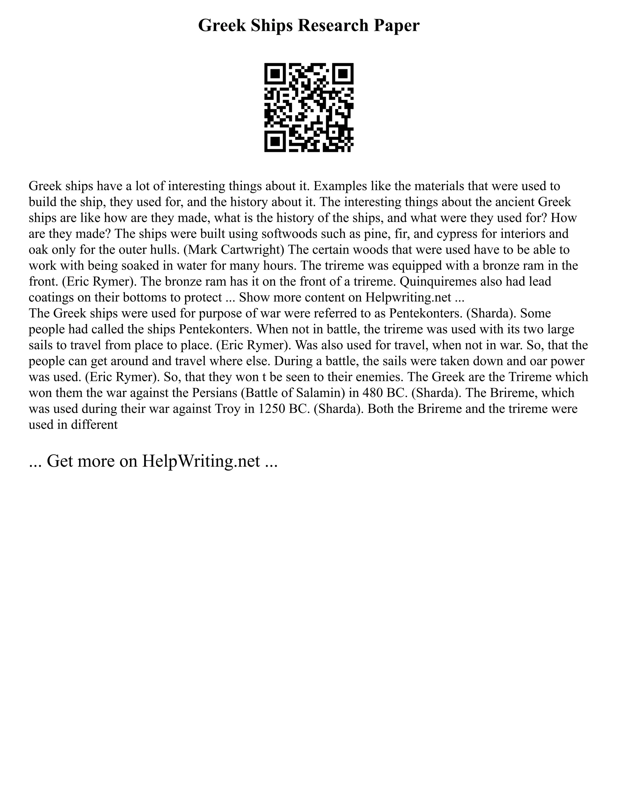 Greek Ships Research Paper
Greek ships have a lot of interesting things about it. Examples like the materials that were used to
build the ship, they used for, and the history about it. The interesting things about the ancient Greek
ships are like how are they made, what is the history of the ships, and what were they used for? How
are they made? The ships were built using softwoods such as pine, fir, and cypress for interiors and
oak only for the outer hulls. (Mark Cartwright) The certain woods that were used have to be able to
work with being soaked in water for many hours. The trireme was equipped with a bronze ram in the
front. (Eric Rymer). The bronze ram has it on the front of a trireme. Quinquiremes also had lead
coatings on their bottoms to protect ... Show more content on Helpwriting.net ...
The Greek ships were used for purpose of war were referred to as Pentekonters. (Sharda). Some
people had called the ships Pentekonters. When not in battle, the trireme was used with its two large
sails to travel from place to place. (Eric Rymer). Was also used for travel, when not in war. So, that the
people can get around and travel where else. During a battle, the sails were taken down and oar power
was used. (Eric Rymer). So, that they won t be seen to their enemies. The Greek are the Trireme which
won them the war against the Persians (Battle of Salamin) in 480 BC. (Sharda). The Brireme, which
was used during their war against Troy in 1250 BC. (Sharda). Both the Brireme and the trireme were
used in different
... Get more on HelpWriting.net ...
 