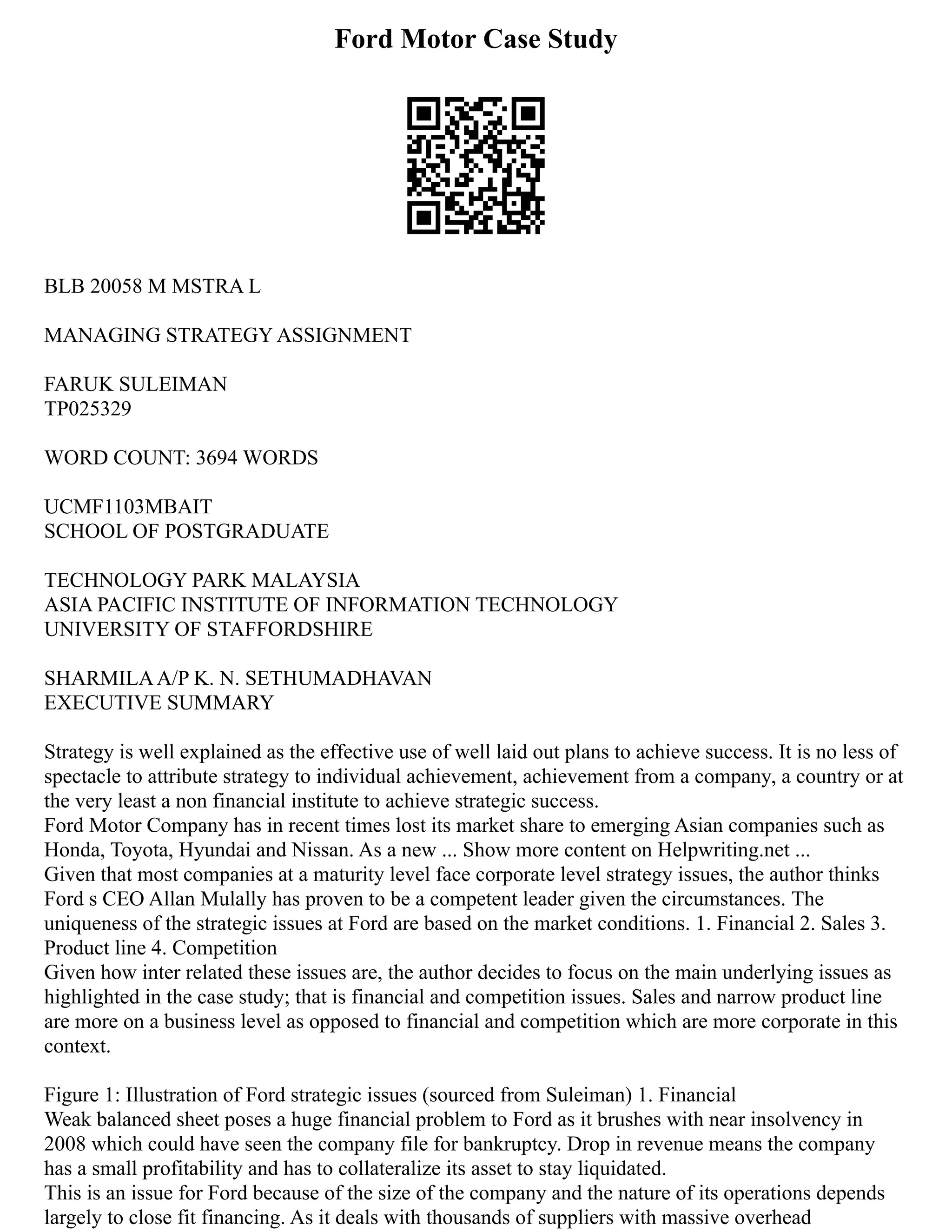 Ford Motor Case Study
BLB 20058 M MSTRA L
MANAGING STRATEGY ASSIGNMENT
FARUK SULEIMAN
TP025329
WORD COUNT: 3694 WORDS
UCMF1103MBAIT
SCHOOL OF POSTGRADUATE
TECHNOLOGY PARK MALAYSIA
ASIA PACIFIC INSTITUTE OF INFORMATION TECHNOLOGY
UNIVERSITY OF STAFFORDSHIRE
SHARMILAA/P K. N. SETHUMADHAVAN
EXECUTIVE SUMMARY
Strategy is well explained as the effective use of well laid out plans to achieve success. It is no less of
spectacle to attribute strategy to individual achievement, achievement from a company, a country or at
the very least a non financial institute to achieve strategic success.
Ford Motor Company has in recent times lost its market share to emerging Asian companies such as
Honda, Toyota, Hyundai and Nissan. As a new ... Show more content on Helpwriting.net ...
Given that most companies at a maturity level face corporate level strategy issues, the author thinks
Ford s CEO Allan Mulally has proven to be a competent leader given the circumstances. The
uniqueness of the strategic issues at Ford are based on the market conditions. 1. Financial 2. Sales 3.
Product line 4. Competition
Given how inter related these issues are, the author decides to focus on the main underlying issues as
highlighted in the case study; that is financial and competition issues. Sales and narrow product line
are more on a business level as opposed to financial and competition which are more corporate in this
context.
Figure 1: Illustration of Ford strategic issues (sourced from Suleiman) 1. Financial
Weak balanced sheet poses a huge financial problem to Ford as it brushes with near insolvency in
2008 which could have seen the company file for bankruptcy. Drop in revenue means the company
has a small profitability and has to collateralize its asset to stay liquidated.
This is an issue for Ford because of the size of the company and the nature of its operations depends
largely to close fit financing. As it deals with thousands of suppliers with massive overhead
 