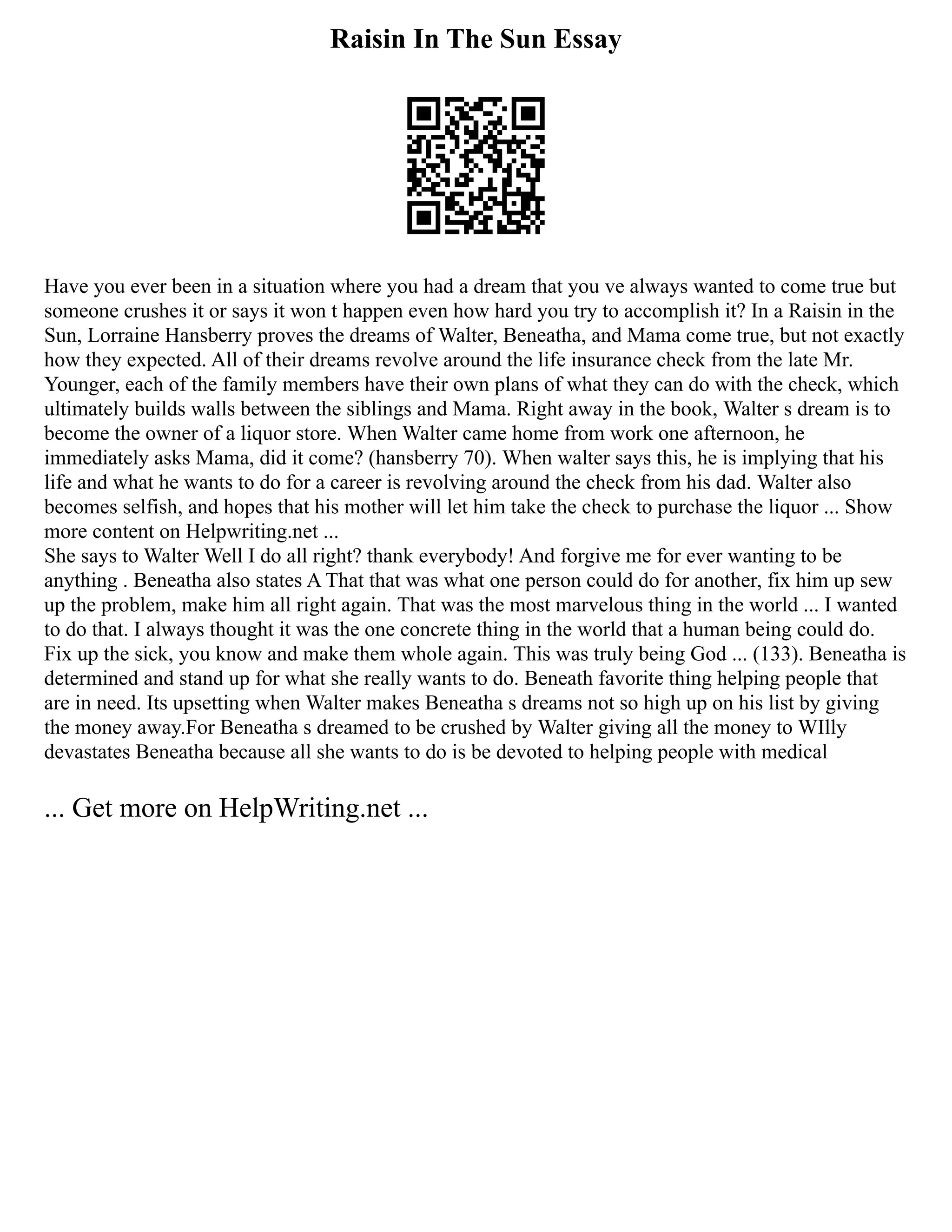 Raisin In The Sun Essay
Have you ever been in a situation where you had a dream that you ve always wanted to come true but
someone crushes it or says it won t happen even how hard you try to accomplish it? In a Raisin in the
Sun, Lorraine Hansberry proves the dreams of Walter, Beneatha, and Mama come true, but not exactly
how they expected. All of their dreams revolve around the life insurance check from the late Mr.
Younger, each of the family members have their own plans of what they can do with the check, which
ultimately builds walls between the siblings and Mama. Right away in the book, Walter s dream is to
become the owner of a liquor store. When Walter came home from work one afternoon, he
immediately asks Mama, did it come? (hansberry 70). When walter says this, he is implying that his
life and what he wants to do for a career is revolving around the check from his dad. Walter also
becomes selfish, and hopes that his mother will let him take the check to purchase the liquor ... Show
more content on Helpwriting.net ...
She says to Walter Well I do all right? thank everybody! And forgive me for ever wanting to be
anything . Beneatha also states A That that was what one person could do for another, fix him up sew
up the problem, make him all right again. That was the most marvelous thing in the world ... I wanted
to do that. I always thought it was the one concrete thing in the world that a human being could do.
Fix up the sick, you know and make them whole again. This was truly being God ... (133). Beneatha is
determined and stand up for what she really wants to do. Beneath favorite thing helping people that
are in need. Its upsetting when Walter makes Beneatha s dreams not so high up on his list by giving
the money away.For Beneatha s dreamed to be crushed by Walter giving all the money to WIlly
devastates Beneatha because all she wants to do is be devoted to helping people with medical
... Get more on HelpWriting.net ...
 