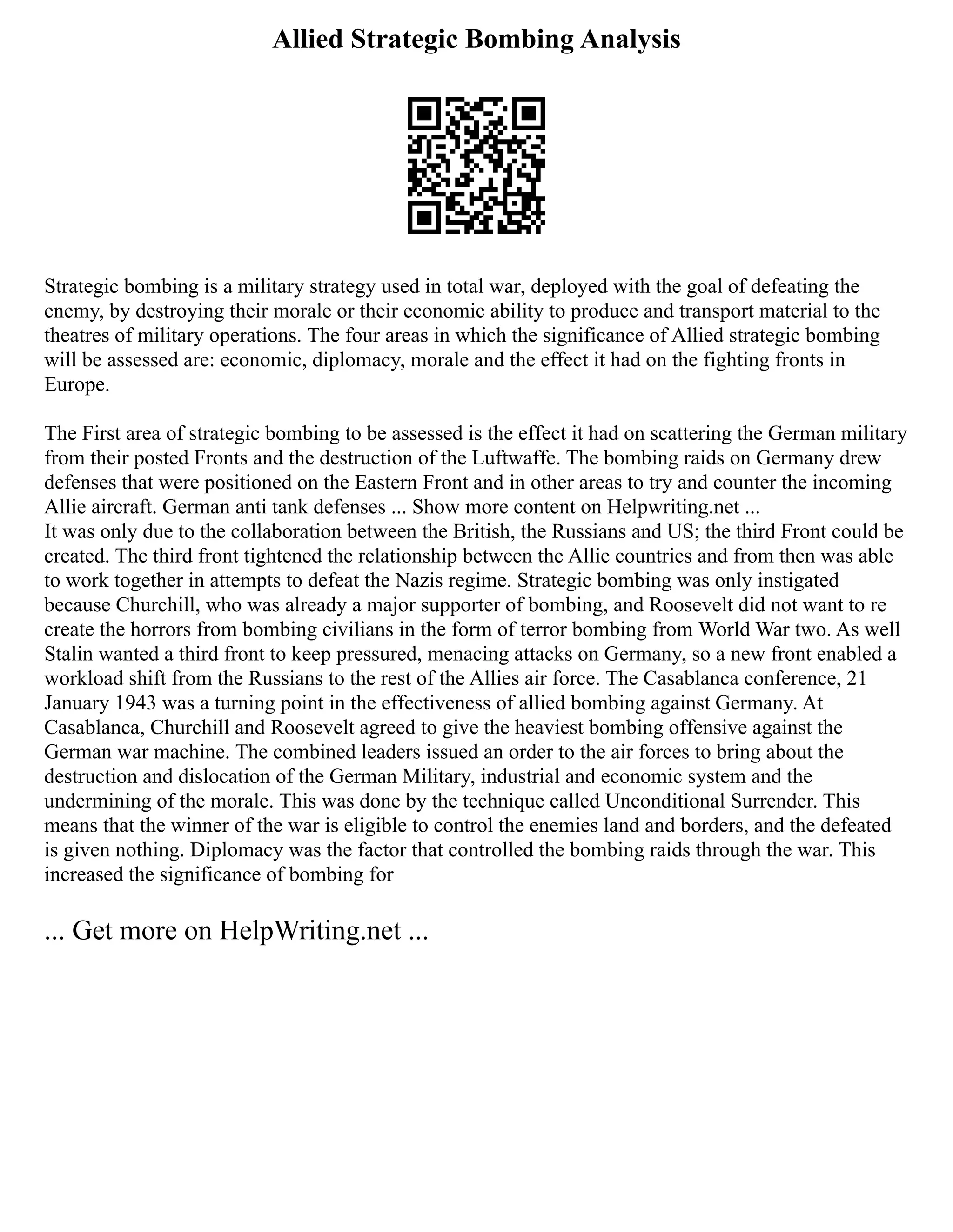 Allied Strategic Bombing Analysis
Strategic bombing is a military strategy used in total war, deployed with the goal of defeating the
enemy, by destroying their morale or their economic ability to produce and transport material to the
theatres of military operations. The four areas in which the significance of Allied strategic bombing
will be assessed are: economic, diplomacy, morale and the effect it had on the fighting fronts in
Europe.
The First area of strategic bombing to be assessed is the effect it had on scattering the German military
from their posted Fronts and the destruction of the Luftwaffe. The bombing raids on Germany drew
defenses that were positioned on the Eastern Front and in other areas to try and counter the incoming
Allie aircraft. German anti tank defenses ... Show more content on Helpwriting.net ...
It was only due to the collaboration between the British, the Russians and US; the third Front could be
created. The third front tightened the relationship between the Allie countries and from then was able
to work together in attempts to defeat the Nazis regime. Strategic bombing was only instigated
because Churchill, who was already a major supporter of bombing, and Roosevelt did not want to re
create the horrors from bombing civilians in the form of terror bombing from World War two. As well
Stalin wanted a third front to keep pressured, menacing attacks on Germany, so a new front enabled a
workload shift from the Russians to the rest of the Allies air force. The Casablanca conference, 21
January 1943 was a turning point in the effectiveness of allied bombing against Germany. At
Casablanca, Churchill and Roosevelt agreed to give the heaviest bombing offensive against the
German war machine. The combined leaders issued an order to the air forces to bring about the
destruction and dislocation of the German Military, industrial and economic system and the
undermining of the morale. This was done by the technique called Unconditional Surrender. This
means that the winner of the war is eligible to control the enemies land and borders, and the defeated
is given nothing. Diplomacy was the factor that controlled the bombing raids through the war. This
increased the significance of bombing for
... Get more on HelpWriting.net ...
 
