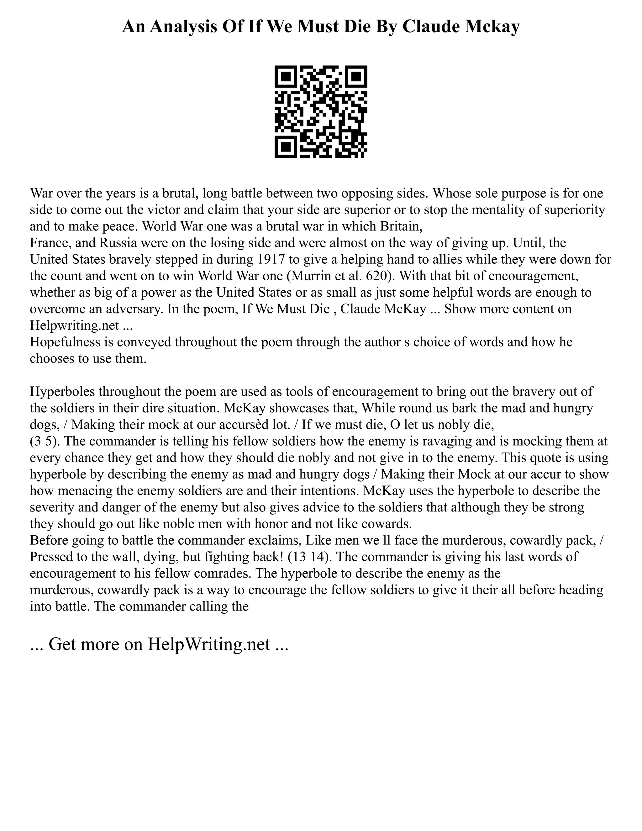 An Analysis Of If We Must Die By Claude Mckay
War over the years is a brutal, long battle between two opposing sides. Whose sole purpose is for one
side to come out the victor and claim that your side are superior or to stop the mentality of superiority
and to make peace. World War one was a brutal war in which Britain,
France, and Russia were on the losing side and were almost on the way of giving up. Until, the
United States bravely stepped in during 1917 to give a helping hand to allies while they were down for
the count and went on to win World War one (Murrin et al. 620). With that bit of encouragement,
whether as big of a power as the United States or as small as just some helpful words are enough to
overcome an adversary. In the poem, If We Must Die , Claude McKay ... Show more content on
Helpwriting.net ...
Hopefulness is conveyed throughout the poem through the author s choice of words and how he
chooses to use them.
Hyperboles throughout the poem are used as tools of encouragement to bring out the bravery out of
the soldiers in their dire situation. McKay showcases that, While round us bark the mad and hungry
dogs, / Making their mock at our accursèd lot. / If we must die, O let us nobly die,
(3 5). The commander is telling his fellow soldiers how the enemy is ravaging and is mocking them at
every chance they get and how they should die nobly and not give in to the enemy. This quote is using
hyperbole by describing the enemy as mad and hungry dogs / Making their Mock at our accur to show
how menacing the enemy soldiers are and their intentions. McKay uses the hyperbole to describe the
severity and danger of the enemy but also gives advice to the soldiers that although they be strong
they should go out like noble men with honor and not like cowards.
Before going to battle the commander exclaims, Like men we ll face the murderous, cowardly pack, /
Pressed to the wall, dying, but fighting back! (13 14). The commander is giving his last words of
encouragement to his fellow comrades. The hyperbole to describe the enemy as the
murderous, cowardly pack is a way to encourage the fellow soldiers to give it their all before heading
into battle. The commander calling the
... Get more on HelpWriting.net ...
 