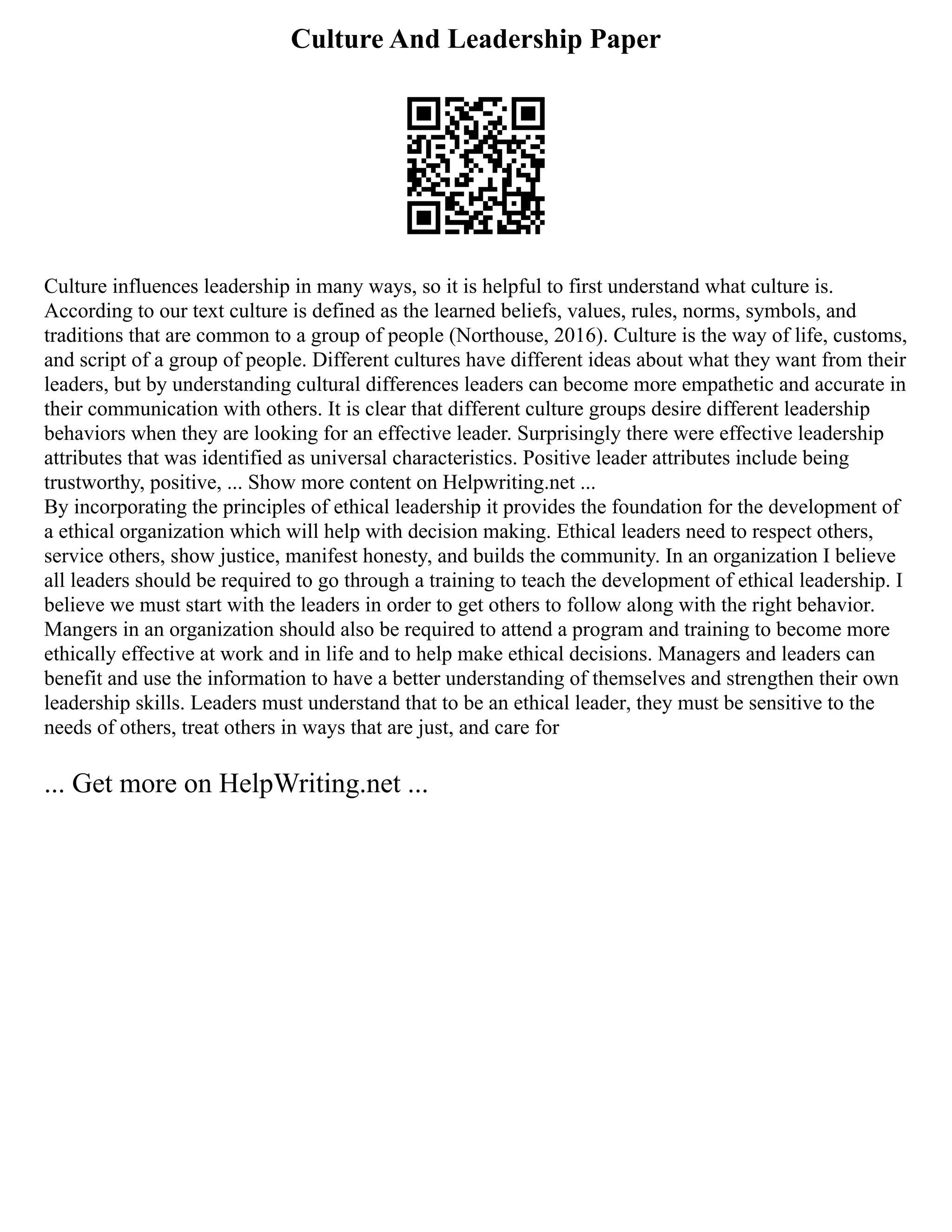 Culture And Leadership Paper
Culture influences leadership in many ways, so it is helpful to first understand what culture is.
According to our text culture is defined as the learned beliefs, values, rules, norms, symbols, and
traditions that are common to a group of people (Northouse, 2016). Culture is the way of life, customs,
and script of a group of people. Different cultures have different ideas about what they want from their
leaders, but by understanding cultural differences leaders can become more empathetic and accurate in
their communication with others. It is clear that different culture groups desire different leadership
behaviors when they are looking for an effective leader. Surprisingly there were effective leadership
attributes that was identified as universal characteristics. Positive leader attributes include being
trustworthy, positive, ... Show more content on Helpwriting.net ...
By incorporating the principles of ethical leadership it provides the foundation for the development of
a ethical organization which will help with decision making. Ethical leaders need to respect others,
service others, show justice, manifest honesty, and builds the community. In an organization I believe
all leaders should be required to go through a training to teach the development of ethical leadership. I
believe we must start with the leaders in order to get others to follow along with the right behavior.
Mangers in an organization should also be required to attend a program and training to become more
ethically effective at work and in life and to help make ethical decisions. Managers and leaders can
benefit and use the information to have a better understanding of themselves and strengthen their own
leadership skills. Leaders must understand that to be an ethical leader, they must be sensitive to the
needs of others, treat others in ways that are just, and care for
... Get more on HelpWriting.net ...
 