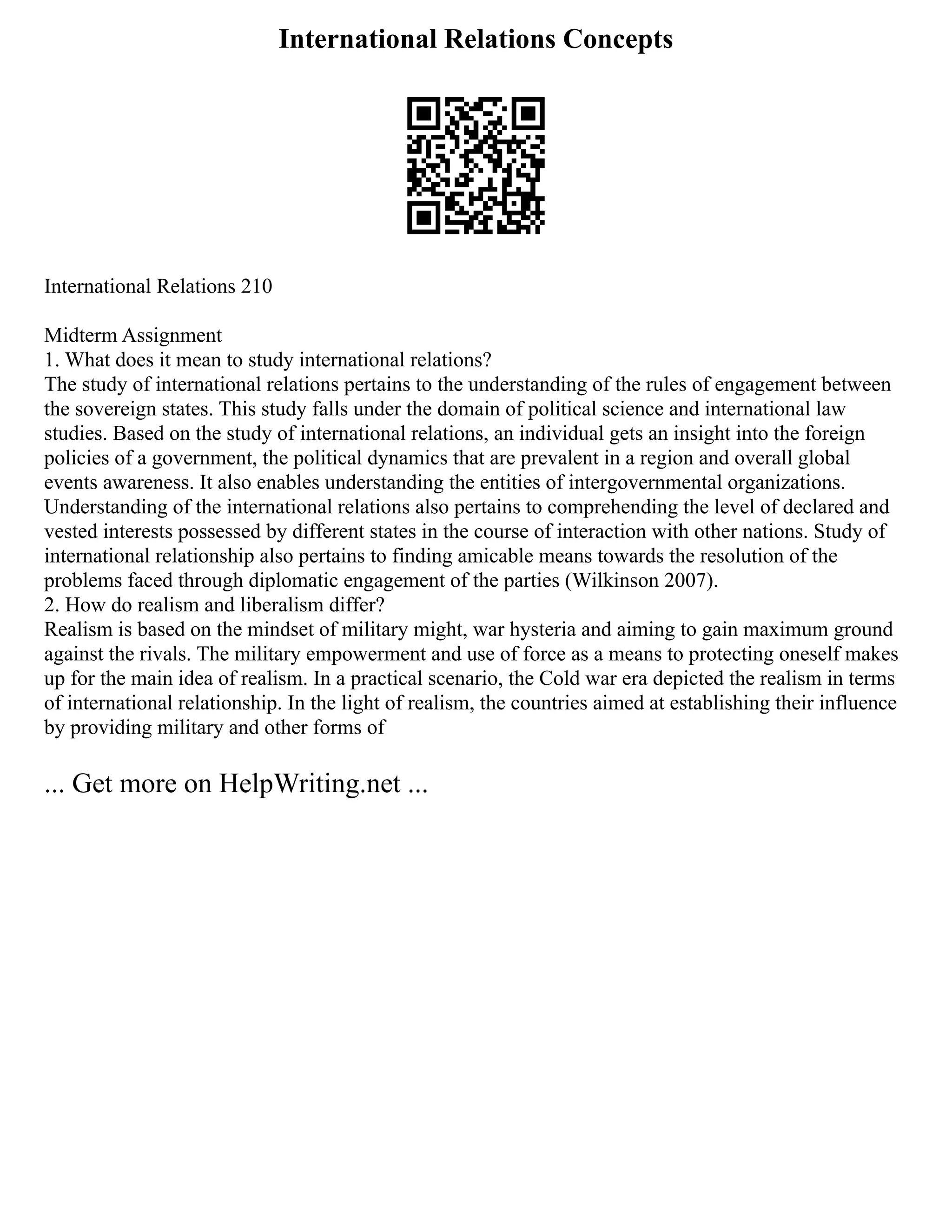 International Relations Concepts
International Relations 210
Midterm Assignment
1. What does it mean to study international relations?
The study of international relations pertains to the understanding of the rules of engagement between
the sovereign states. This study falls under the domain of political science and international law
studies. Based on the study of international relations, an individual gets an insight into the foreign
policies of a government, the political dynamics that are prevalent in a region and overall global
events awareness. It also enables understanding the entities of intergovernmental organizations.
Understanding of the international relations also pertains to comprehending the level of declared and
vested interests possessed by different states in the course of interaction with other nations. Study of
international relationship also pertains to finding amicable means towards the resolution of the
problems faced through diplomatic engagement of the parties (Wilkinson 2007).
2. How do realism and liberalism differ?
Realism is based on the mindset of military might, war hysteria and aiming to gain maximum ground
against the rivals. The military empowerment and use of force as a means to protecting oneself makes
up for the main idea of realism. In a practical scenario, the Cold war era depicted the realism in terms
of international relationship. In the light of realism, the countries aimed at establishing their influence
by providing military and other forms of
... Get more on HelpWriting.net ...
 