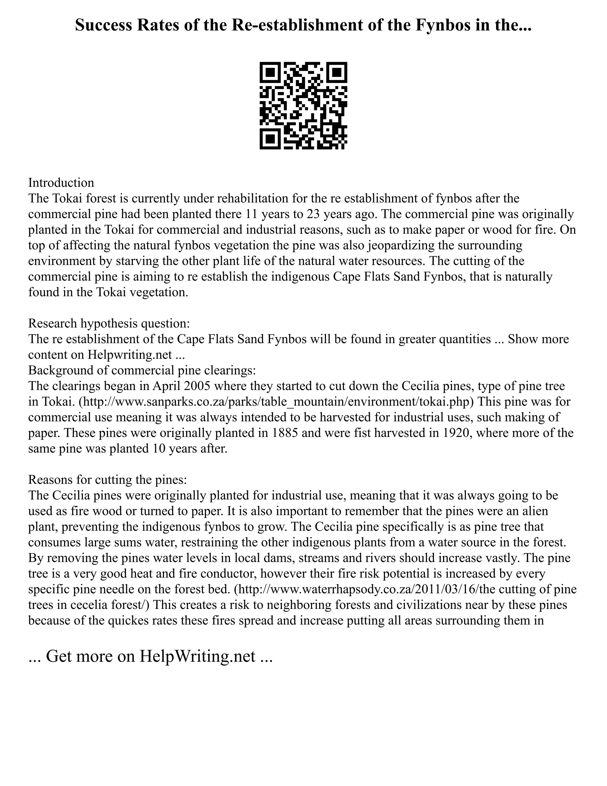 Success Rates of the Re-establishment of the Fynbos in the...
Introduction
The Tokai forest is currently under rehabilitation for the re establishment of fynbos after the
commercial pine had been planted there 11 years to 23 years ago. The commercial pine was originally
planted in the Tokai for commercial and industrial reasons, such as to make paper or wood for fire. On
top of affecting the natural fynbos vegetation the pine was also jeopardizing the surrounding
environment by starving the other plant life of the natural water resources. The cutting of the
commercial pine is aiming to re establish the indigenous Cape Flats Sand Fynbos, that is naturally
found in the Tokai vegetation.
Research hypothesis question:
The re establishment of the Cape Flats Sand Fynbos will be found in greater quantities ... Show more
content on Helpwriting.net ...
Background of commercial pine clearings:
The clearings began in April 2005 where they started to cut down the Cecilia pines, type of pine tree
in Tokai. (http://www.sanparks.co.za/parks/table_mountain/environment/tokai.php) This pine was for
commercial use meaning it was always intended to be harvested for industrial uses, such making of
paper. These pines were originally planted in 1885 and were fist harvested in 1920, where more of the
same pine was planted 10 years after.
Reasons for cutting the pines:
The Cecilia pines were originally planted for industrial use, meaning that it was always going to be
used as fire wood or turned to paper. It is also important to remember that the pines were an alien
plant, preventing the indigenous fynbos to grow. The Cecilia pine specifically is as pine tree that
consumes large sums water, restraining the other indigenous plants from a water source in the forest.
By removing the pines water levels in local dams, streams and rivers should increase vastly. The pine
tree is a very good heat and fire conductor, however their fire risk potential is increased by every
specific pine needle on the forest bed. (http://www.waterrhapsody.co.za/2011/03/16/the cutting of pine
trees in cecelia forest/) This creates a risk to neighboring forests and civilizations near by these pines
because of the quickes rates these fires spread and increase putting all areas surrounding them in
... Get more on HelpWriting.net ...
 