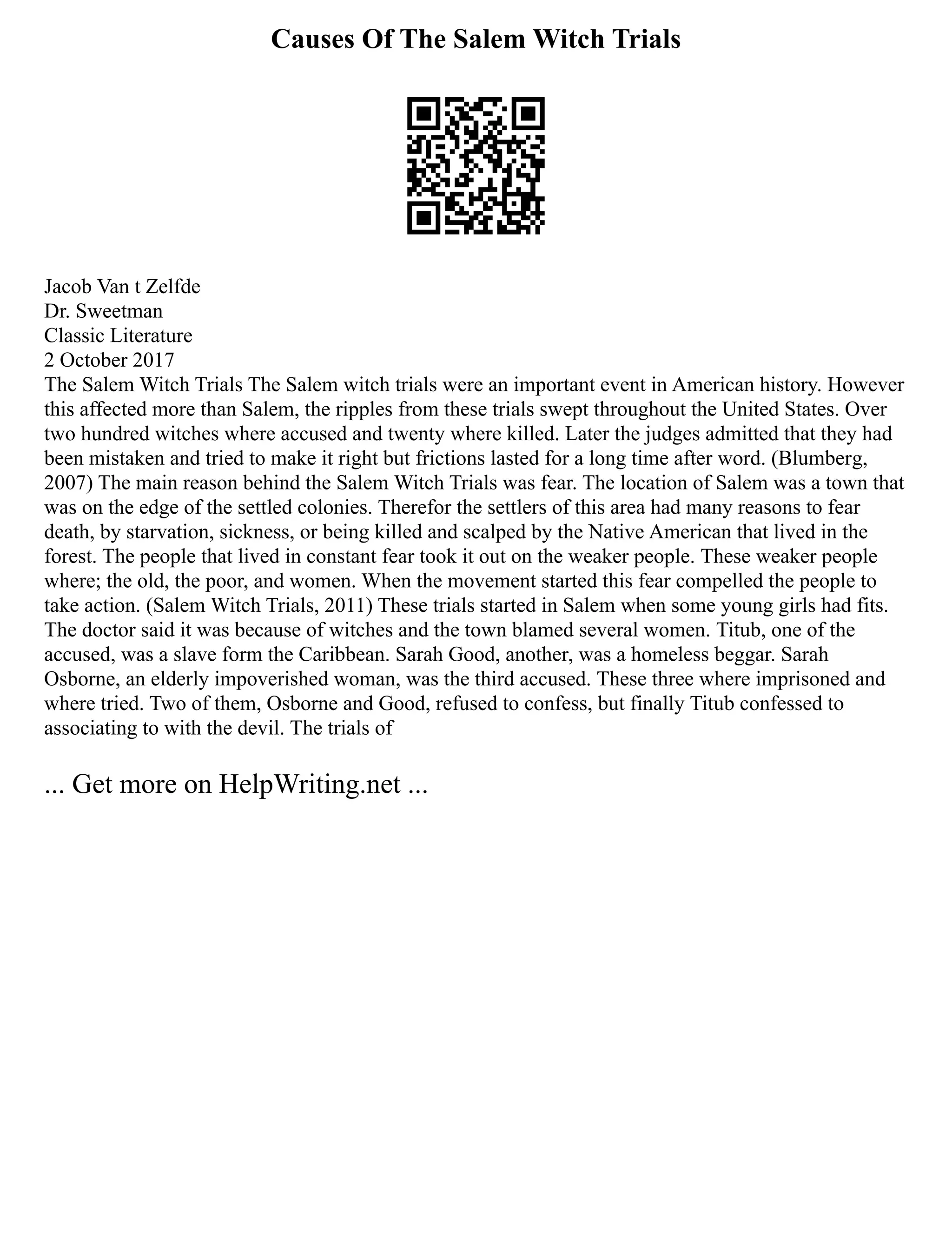 Causes Of The Salem Witch Trials
Jacob Van t Zelfde
Dr. Sweetman
Classic Literature
2 October 2017
The Salem Witch Trials The Salem witch trials were an important event in American history. However
this affected more than Salem, the ripples from these trials swept throughout the United States. Over
two hundred witches where accused and twenty where killed. Later the judges admitted that they had
been mistaken and tried to make it right but frictions lasted for a long time after word. (Blumberg,
2007) The main reason behind the Salem Witch Trials was fear. The location of Salem was a town that
was on the edge of the settled colonies. Therefor the settlers of this area had many reasons to fear
death, by starvation, sickness, or being killed and scalped by the Native American that lived in the
forest. The people that lived in constant fear took it out on the weaker people. These weaker people
where; the old, the poor, and women. When the movement started this fear compelled the people to
take action. (Salem Witch Trials, 2011) These trials started in Salem when some young girls had fits.
The doctor said it was because of witches and the town blamed several women. Titub, one of the
accused, was a slave form the Caribbean. Sarah Good, another, was a homeless beggar. Sarah
Osborne, an elderly impoverished woman, was the third accused. These three where imprisoned and
where tried. Two of them, Osborne and Good, refused to confess, but finally Titub confessed to
associating to with the devil. The trials of
... Get more on HelpWriting.net ...
 