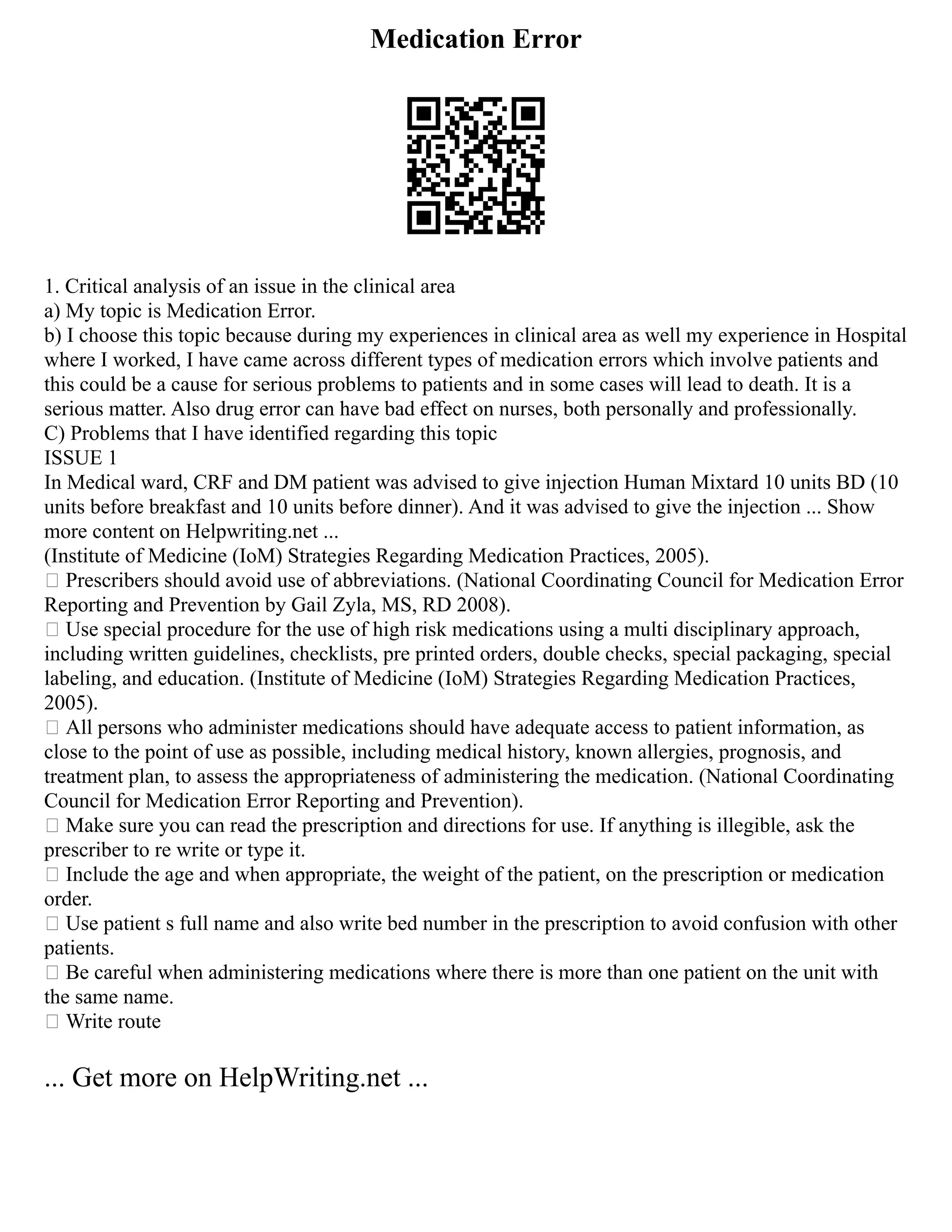 Medication Error
1. Critical analysis of an issue in the clinical area
a) My topic is Medication Error.
b) I choose this topic because during my experiences in clinical area as well my experience in Hospital
where I worked, I have came across different types of medication errors which involve patients and
this could be a cause for serious problems to patients and in some cases will lead to death. It is a
serious matter. Also drug error can have bad effect on nurses, both personally and professionally.
C) Problems that I have identified regarding this topic
ISSUE 1
In Medical ward, CRF and DM patient was advised to give injection Human Mixtard 10 units BD (10
units before breakfast and 10 units before dinner). And it was advised to give the injection ... Show
more content on Helpwriting.net ...
(Institute of Medicine (IoM) Strategies Regarding Medication Practices, 2005).
 Prescribers should avoid use of abbreviations. (National Coordinating Council for Medication Error
Reporting and Prevention by Gail Zyla, MS, RD 2008).
 Use special procedure for the use of high risk medications using a multi disciplinary approach,
including written guidelines, checklists, pre printed orders, double checks, special packaging, special
labeling, and education. (Institute of Medicine (IoM) Strategies Regarding Medication Practices,
2005).
 All persons who administer medications should have adequate access to patient information, as
close to the point of use as possible, including medical history, known allergies, prognosis, and
treatment plan, to assess the appropriateness of administering the medication. (National Coordinating
Council for Medication Error Reporting and Prevention).
 Make sure you can read the prescription and directions for use. If anything is illegible, ask the
prescriber to re write or type it.
 Include the age and when appropriate, the weight of the patient, on the prescription or medication
order.
 Use patient s full name and also write bed number in the prescription to avoid confusion with other
patients.
 Be careful when administering medications where there is more than one patient on the unit with
the same name.
 Write route
... Get more on HelpWriting.net ...
 
