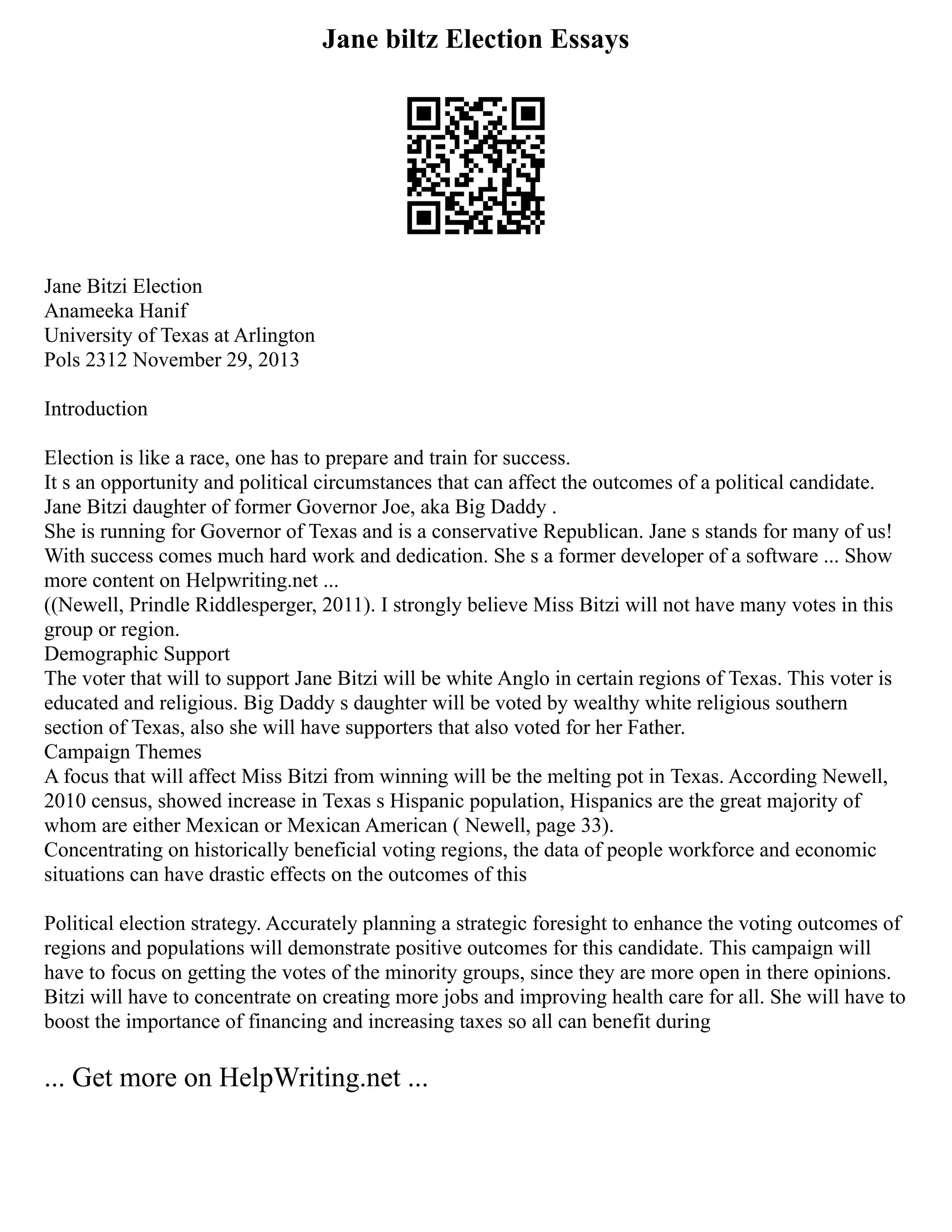 Jane biltz Election Essays
Jane Bitzi Election
Anameeka Hanif
University of Texas at Arlington
Pols 2312 November 29, 2013
Introduction
Election is like a race, one has to prepare and train for success.
It s an opportunity and political circumstances that can affect the outcomes of a political candidate.
Jane Bitzi daughter of former Governor Joe, aka Big Daddy .
She is running for Governor of Texas and is a conservative Republican. Jane s stands for many of us!
With success comes much hard work and dedication. She s a former developer of a software ... Show
more content on Helpwriting.net ...
((Newell, Prindle Riddlesperger, 2011). I strongly believe Miss Bitzi will not have many votes in this
group or region.
Demographic Support
The voter that will to support Jane Bitzi will be white Anglo in certain regions of Texas. This voter is
educated and religious. Big Daddy s daughter will be voted by wealthy white religious southern
section of Texas, also she will have supporters that also voted for her Father.
Campaign Themes
A focus that will affect Miss Bitzi from winning will be the melting pot in Texas. According Newell,
2010 census, showed increase in Texas s Hispanic population, Hispanics are the great majority of
whom are either Mexican or Mexican American ( Newell, page 33).
Concentrating on historically beneficial voting regions, the data of people workforce and economic
situations can have drastic effects on the outcomes of this
Political election strategy. Accurately planning a strategic foresight to enhance the voting outcomes of
regions and populations will demonstrate positive outcomes for this candidate. This campaign will
have to focus on getting the votes of the minority groups, since they are more open in there opinions.
Bitzi will have to concentrate on creating more jobs and improving health care for all. She will have to
boost the importance of financing and increasing taxes so all can benefit during
... Get more on HelpWriting.net ...
 