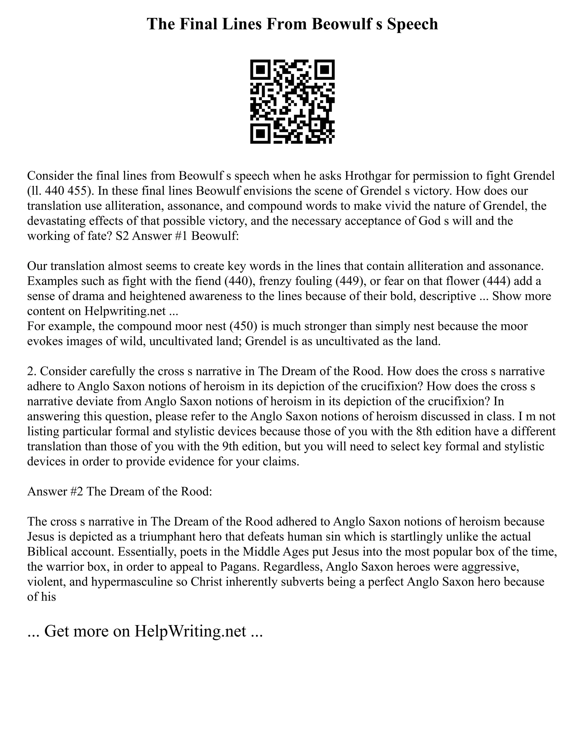 The Final Lines From Beowulf s Speech
Consider the final lines from Beowulf s speech when he asks Hrothgar for permission to fight Grendel
(ll. 440 455). In these final lines Beowulf envisions the scene of Grendel s victory. How does our
translation use alliteration, assonance, and compound words to make vivid the nature of Grendel, the
devastating effects of that possible victory, and the necessary acceptance of God s will and the
working of fate? S2 Answer #1 Beowulf:
Our translation almost seems to create key words in the lines that contain alliteration and assonance.
Examples such as fight with the fiend (440), frenzy fouling (449), or fear on that flower (444) add a
sense of drama and heightened awareness to the lines because of their bold, descriptive ... Show more
content on Helpwriting.net ...
For example, the compound moor nest (450) is much stronger than simply nest because the moor
evokes images of wild, uncultivated land; Grendel is as uncultivated as the land.
2. Consider carefully the cross s narrative in The Dream of the Rood. How does the cross s narrative
adhere to Anglo Saxon notions of heroism in its depiction of the crucifixion? How does the cross s
narrative deviate from Anglo Saxon notions of heroism in its depiction of the crucifixion? In
answering this question, please refer to the Anglo Saxon notions of heroism discussed in class. I m not
listing particular formal and stylistic devices because those of you with the 8th edition have a different
translation than those of you with the 9th edition, but you will need to select key formal and stylistic
devices in order to provide evidence for your claims.
Answer #2 The Dream of the Rood:
The cross s narrative in The Dream of the Rood adhered to Anglo Saxon notions of heroism because
Jesus is depicted as a triumphant hero that defeats human sin which is startlingly unlike the actual
Biblical account. Essentially, poets in the Middle Ages put Jesus into the most popular box of the time,
the warrior box, in order to appeal to Pagans. Regardless, Anglo Saxon heroes were aggressive,
violent, and hypermasculine so Christ inherently subverts being a perfect Anglo Saxon hero because
of his
... Get more on HelpWriting.net ...
 