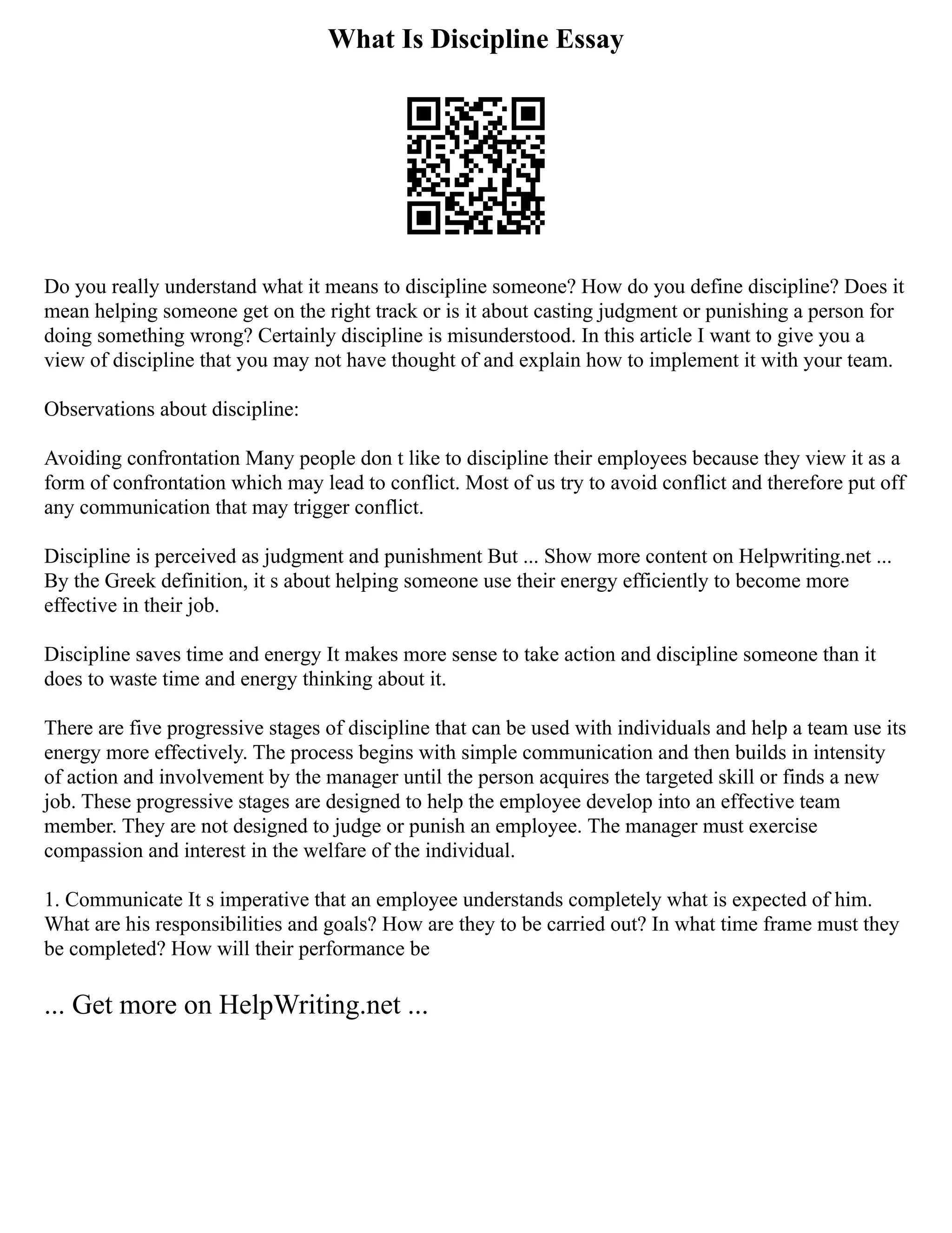 What Is Discipline Essay
Do you really understand what it means to discipline someone? How do you define discipline? Does it
mean helping someone get on the right track or is it about casting judgment or punishing a person for
doing something wrong? Certainly discipline is misunderstood. In this article I want to give you a
view of discipline that you may not have thought of and explain how to implement it with your team.
Observations about discipline:
Avoiding confrontation Many people don t like to discipline their employees because they view it as a
form of confrontation which may lead to conflict. Most of us try to avoid conflict and therefore put off
any communication that may trigger conflict.
Discipline is perceived as judgment and punishment But ... Show more content on Helpwriting.net ...
By the Greek definition, it s about helping someone use their energy efficiently to become more
effective in their job.
Discipline saves time and energy It makes more sense to take action and discipline someone than it
does to waste time and energy thinking about it.
There are five progressive stages of discipline that can be used with individuals and help a team use its
energy more effectively. The process begins with simple communication and then builds in intensity
of action and involvement by the manager until the person acquires the targeted skill or finds a new
job. These progressive stages are designed to help the employee develop into an effective team
member. They are not designed to judge or punish an employee. The manager must exercise
compassion and interest in the welfare of the individual.
1. Communicate It s imperative that an employee understands completely what is expected of him.
What are his responsibilities and goals? How are they to be carried out? In what time frame must they
be completed? How will their performance be
... Get more on HelpWriting.net ...
 