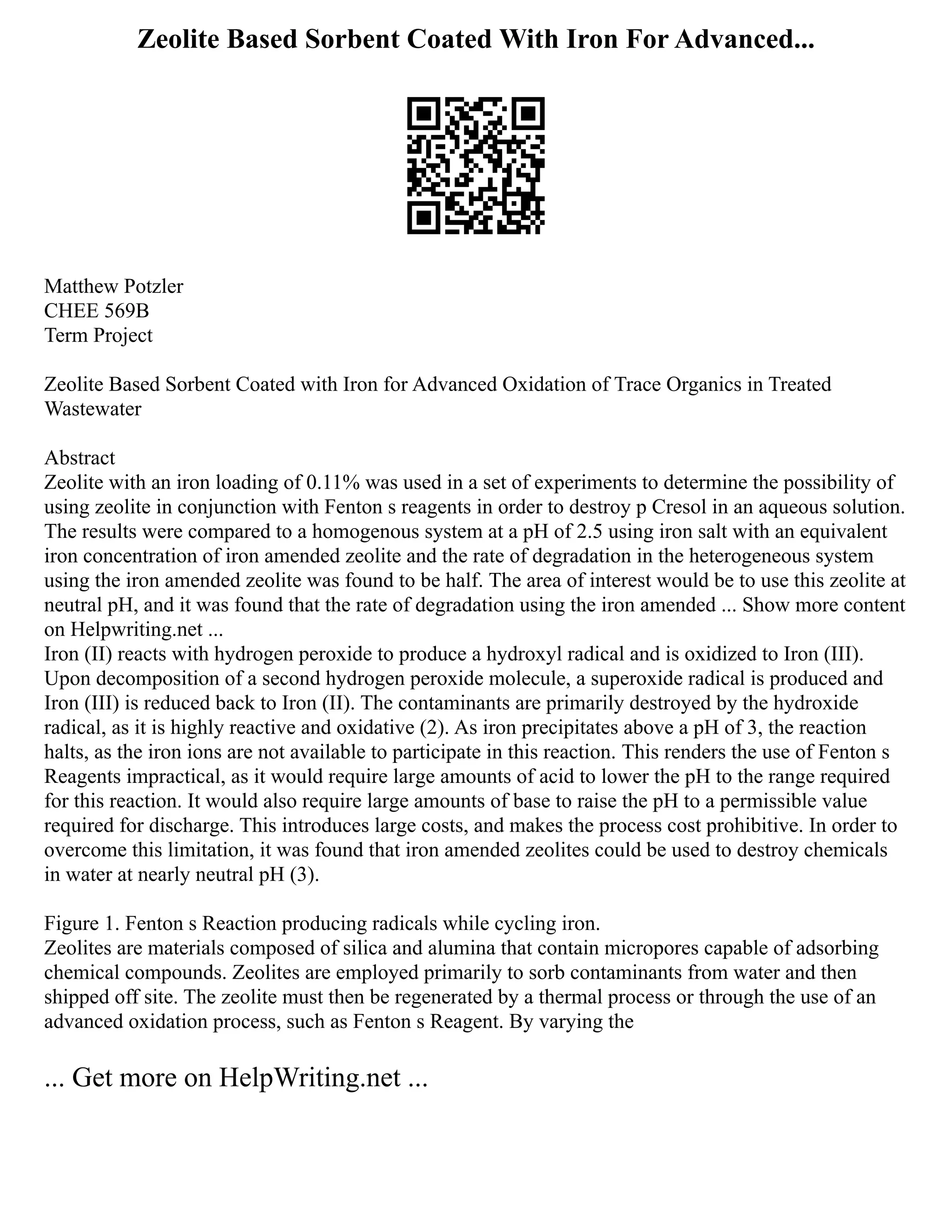 Zeolite Based Sorbent Coated With Iron For Advanced...
Matthew Potzler
CHEE 569B
Term Project
Zeolite Based Sorbent Coated with Iron for Advanced Oxidation of Trace Organics in Treated
Wastewater
Abstract
Zeolite with an iron loading of 0.11% was used in a set of experiments to determine the possibility of
using zeolite in conjunction with Fenton s reagents in order to destroy p Cresol in an aqueous solution.
The results were compared to a homogenous system at a pH of 2.5 using iron salt with an equivalent
iron concentration of iron amended zeolite and the rate of degradation in the heterogeneous system
using the iron amended zeolite was found to be half. The area of interest would be to use this zeolite at
neutral pH, and it was found that the rate of degradation using the iron amended ... Show more content
on Helpwriting.net ...
Iron (II) reacts with hydrogen peroxide to produce a hydroxyl radical and is oxidized to Iron (III).
Upon decomposition of a second hydrogen peroxide molecule, a superoxide radical is produced and
Iron (III) is reduced back to Iron (II). The contaminants are primarily destroyed by the hydroxide
radical, as it is highly reactive and oxidative (2). As iron precipitates above a pH of 3, the reaction
halts, as the iron ions are not available to participate in this reaction. This renders the use of Fenton s
Reagents impractical, as it would require large amounts of acid to lower the pH to the range required
for this reaction. It would also require large amounts of base to raise the pH to a permissible value
required for discharge. This introduces large costs, and makes the process cost prohibitive. In order to
overcome this limitation, it was found that iron amended zeolites could be used to destroy chemicals
in water at nearly neutral pH (3).
Figure 1. Fenton s Reaction producing radicals while cycling iron.
Zeolites are materials composed of silica and alumina that contain micropores capable of adsorbing
chemical compounds. Zeolites are employed primarily to sorb contaminants from water and then
shipped off site. The zeolite must then be regenerated by a thermal process or through the use of an
advanced oxidation process, such as Fenton s Reagent. By varying the
... Get more on HelpWriting.net ...
 