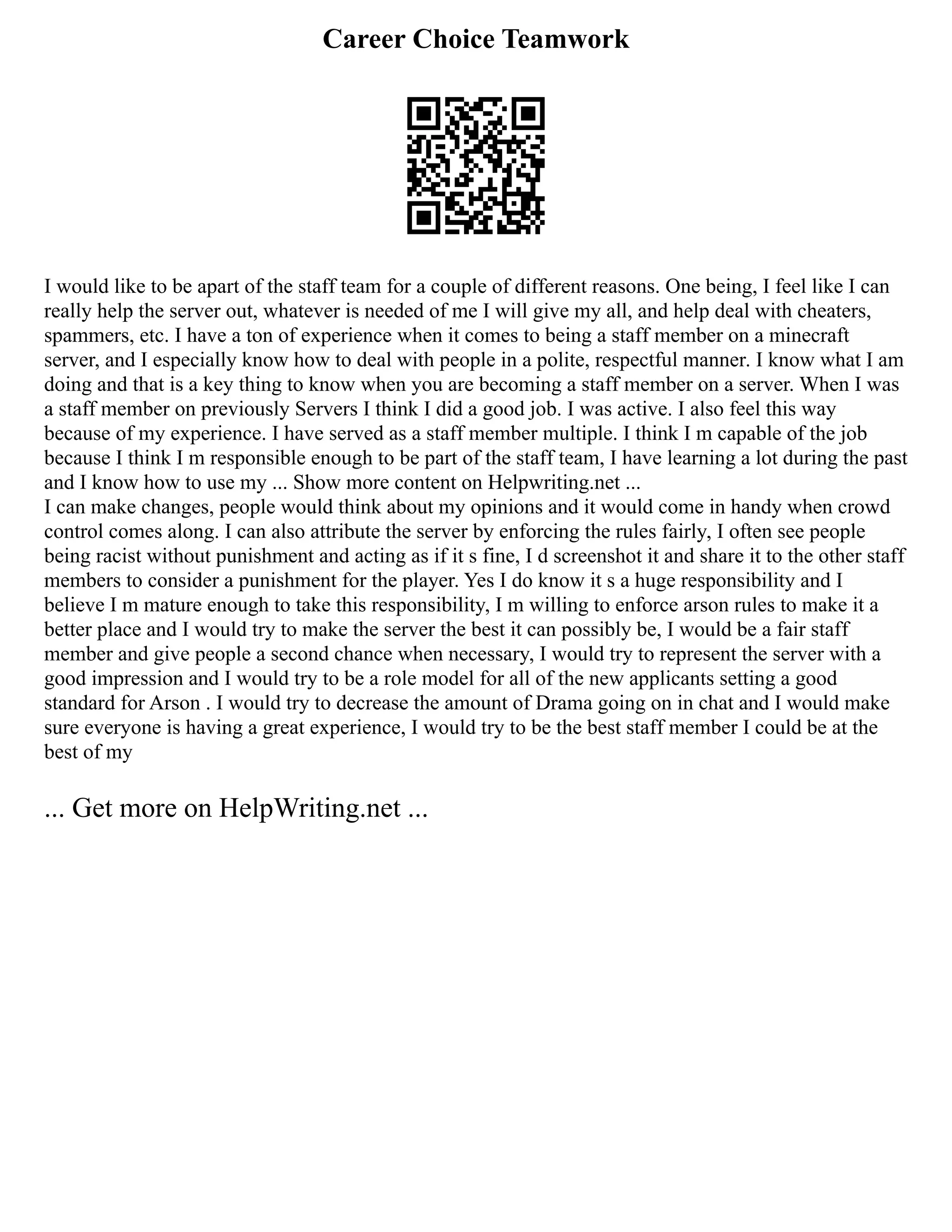 Career Choice Teamwork
I would like to be apart of the staff team for a couple of different reasons. One being, I feel like I can
really help the server out, whatever is needed of me I will give my all, and help deal with cheaters,
spammers, etc. I have a ton of experience when it comes to being a staff member on a minecraft
server, and I especially know how to deal with people in a polite, respectful manner. I know what I am
doing and that is a key thing to know when you are becoming a staff member on a server. When I was
a staff member on previously Servers I think I did a good job. I was active. I also feel this way
because of my experience. I have served as a staff member multiple. I think I m capable of the job
because I think I m responsible enough to be part of the staff team, I have learning a lot during the past
and I know how to use my ... Show more content on Helpwriting.net ...
I can make changes, people would think about my opinions and it would come in handy when crowd
control comes along. I can also attribute the server by enforcing the rules fairly, I often see people
being racist without punishment and acting as if it s fine, I d screenshot it and share it to the other staff
members to consider a punishment for the player. Yes I do know it s a huge responsibility and I
believe I m mature enough to take this responsibility, I m willing to enforce arson rules to make it a
better place and I would try to make the server the best it can possibly be, I would be a fair staff
member and give people a second chance when necessary, I would try to represent the server with a
good impression and I would try to be a role model for all of the new applicants setting a good
standard for Arson . I would try to decrease the amount of Drama going on in chat and I would make
sure everyone is having a great experience, I would try to be the best staff member I could be at the
best of my
... Get more on HelpWriting.net ...
 