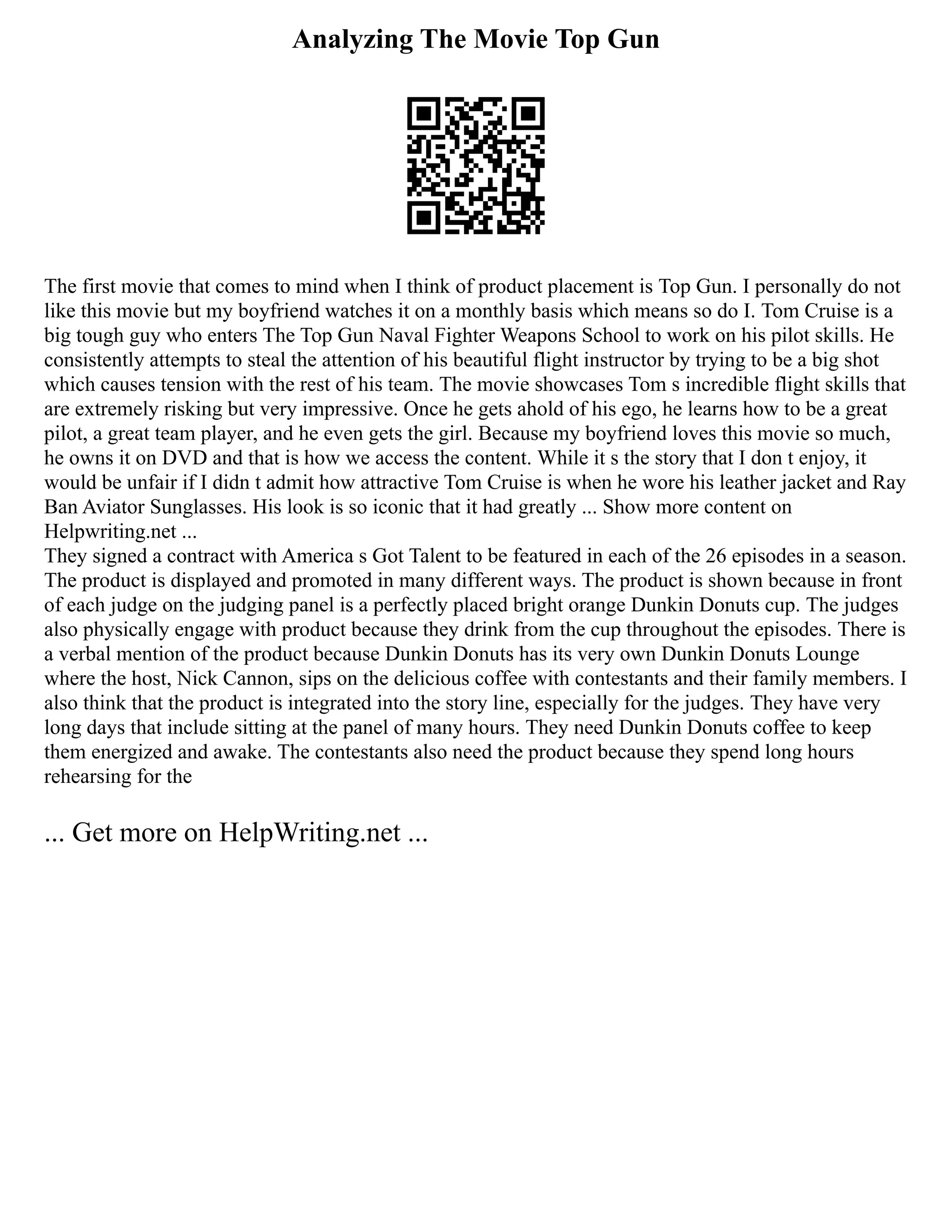 Analyzing The Movie Top Gun
The first movie that comes to mind when I think of product placement is Top Gun. I personally do not
like this movie but my boyfriend watches it on a monthly basis which means so do I. Tom Cruise is a
big tough guy who enters The Top Gun Naval Fighter Weapons School to work on his pilot skills. He
consistently attempts to steal the attention of his beautiful flight instructor by trying to be a big shot
which causes tension with the rest of his team. The movie showcases Tom s incredible flight skills that
are extremely risking but very impressive. Once he gets ahold of his ego, he learns how to be a great
pilot, a great team player, and he even gets the girl. Because my boyfriend loves this movie so much,
he owns it on DVD and that is how we access the content. While it s the story that I don t enjoy, it
would be unfair if I didn t admit how attractive Tom Cruise is when he wore his leather jacket and Ray
Ban Aviator Sunglasses. His look is so iconic that it had greatly ... Show more content on
Helpwriting.net ...
They signed a contract with America s Got Talent to be featured in each of the 26 episodes in a season.
The product is displayed and promoted in many different ways. The product is shown because in front
of each judge on the judging panel is a perfectly placed bright orange Dunkin Donuts cup. The judges
also physically engage with product because they drink from the cup throughout the episodes. There is
a verbal mention of the product because Dunkin Donuts has its very own Dunkin Donuts Lounge
where the host, Nick Cannon, sips on the delicious coffee with contestants and their family members. I
also think that the product is integrated into the story line, especially for the judges. They have very
long days that include sitting at the panel of many hours. They need Dunkin Donuts coffee to keep
them energized and awake. The contestants also need the product because they spend long hours
rehearsing for the
... Get more on HelpWriting.net ...
 