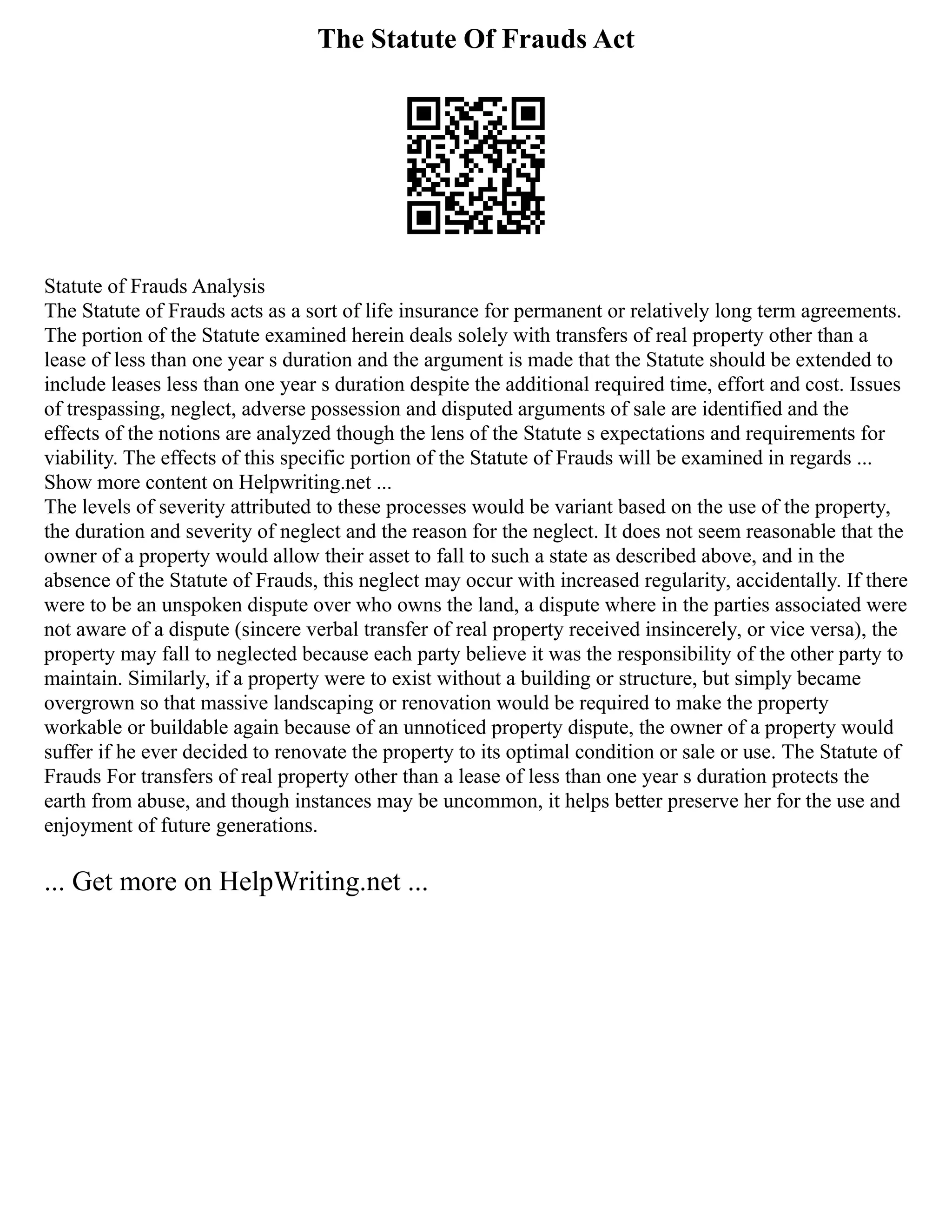 The Statute Of Frauds Act
Statute of Frauds Analysis
The Statute of Frauds acts as a sort of life insurance for permanent or relatively long term agreements.
The portion of the Statute examined herein deals solely with transfers of real property other than a
lease of less than one year s duration and the argument is made that the Statute should be extended to
include leases less than one year s duration despite the additional required time, effort and cost. Issues
of trespassing, neglect, adverse possession and disputed arguments of sale are identified and the
effects of the notions are analyzed though the lens of the Statute s expectations and requirements for
viability. The effects of this specific portion of the Statute of Frauds will be examined in regards ...
Show more content on Helpwriting.net ...
The levels of severity attributed to these processes would be variant based on the use of the property,
the duration and severity of neglect and the reason for the neglect. It does not seem reasonable that the
owner of a property would allow their asset to fall to such a state as described above, and in the
absence of the Statute of Frauds, this neglect may occur with increased regularity, accidentally. If there
were to be an unspoken dispute over who owns the land, a dispute where in the parties associated were
not aware of a dispute (sincere verbal transfer of real property received insincerely, or vice versa), the
property may fall to neglected because each party believe it was the responsibility of the other party to
maintain. Similarly, if a property were to exist without a building or structure, but simply became
overgrown so that massive landscaping or renovation would be required to make the property
workable or buildable again because of an unnoticed property dispute, the owner of a property would
suffer if he ever decided to renovate the property to its optimal condition or sale or use. The Statute of
Frauds For transfers of real property other than a lease of less than one year s duration protects the
earth from abuse, and though instances may be uncommon, it helps better preserve her for the use and
enjoyment of future generations.
... Get more on HelpWriting.net ...
 