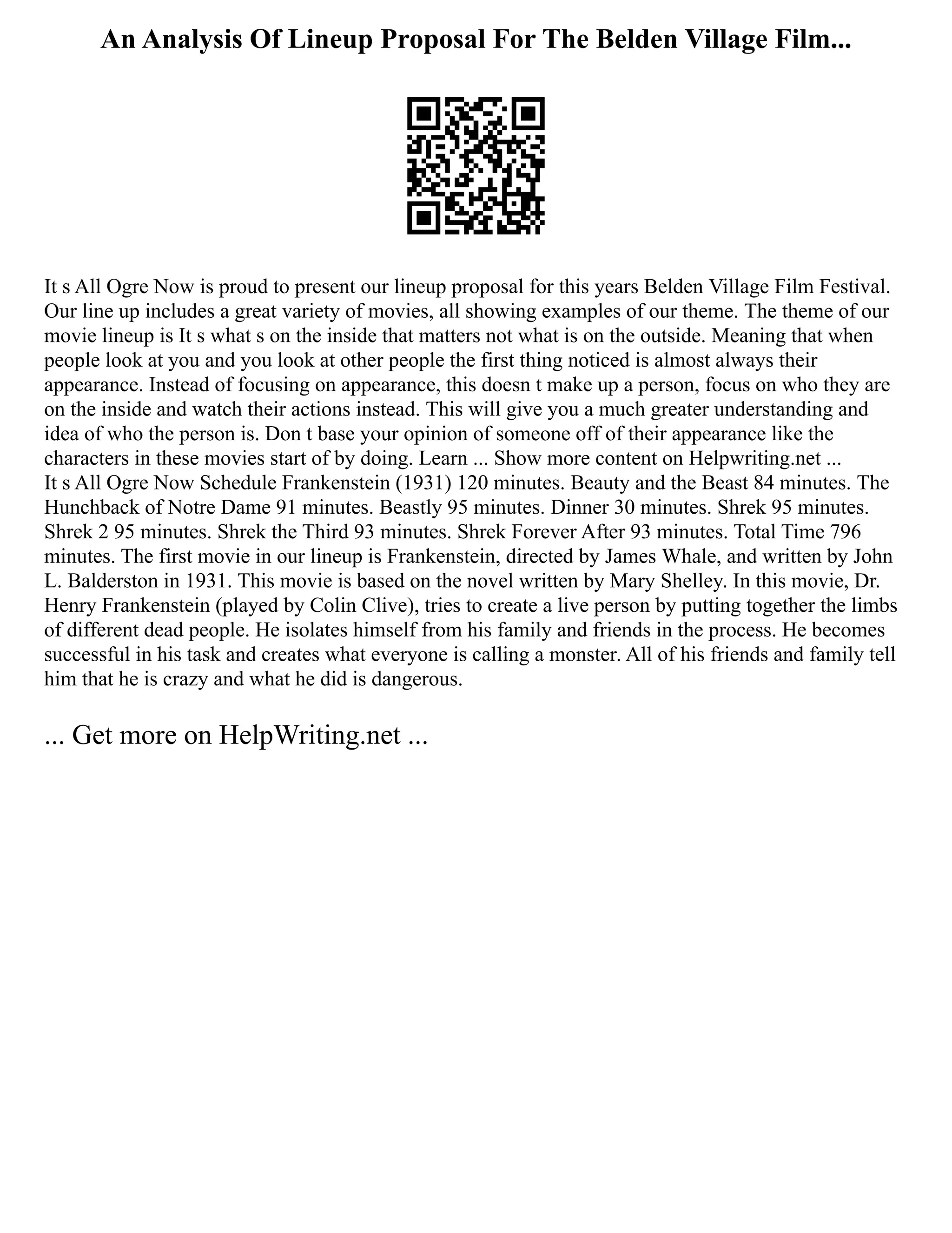 An Analysis Of Lineup Proposal For The Belden Village Film...
It s All Ogre Now is proud to present our lineup proposal for this years Belden Village Film Festival.
Our line up includes a great variety of movies, all showing examples of our theme. The theme of our
movie lineup is It s what s on the inside that matters not what is on the outside. Meaning that when
people look at you and you look at other people the first thing noticed is almost always their
appearance. Instead of focusing on appearance, this doesn t make up a person, focus on who they are
on the inside and watch their actions instead. This will give you a much greater understanding and
idea of who the person is. Don t base your opinion of someone off of their appearance like the
characters in these movies start of by doing. Learn ... Show more content on Helpwriting.net ...
It s All Ogre Now Schedule Frankenstein (1931) 120 minutes. Beauty and the Beast 84 minutes. The
Hunchback of Notre Dame 91 minutes. Beastly 95 minutes. Dinner 30 minutes. Shrek 95 minutes.
Shrek 2 95 minutes. Shrek the Third 93 minutes. Shrek Forever After 93 minutes. Total Time 796
minutes. The first movie in our lineup is Frankenstein, directed by James Whale, and written by John
L. Balderston in 1931. This movie is based on the novel written by Mary Shelley. In this movie, Dr.
Henry Frankenstein (played by Colin Clive), tries to create a live person by putting together the limbs
of different dead people. He isolates himself from his family and friends in the process. He becomes
successful in his task and creates what everyone is calling a monster. All of his friends and family tell
him that he is crazy and what he did is dangerous.
... Get more on HelpWriting.net ...
 